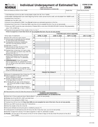 SAVE
                                                                                                                                                                                         PRINT
                                                                                                                                                              RESET
                                         Individual Underpayment of Estimated Tax                                                                                                                       FORM 2210N
                                                                                                                                                                                                           2008
                                                                                            •	Attach	to	Form	1040N
                                                                                            •	Read	instructions	on	reverse	side
 Name and Address as Shown on Form 1040N                                                                                                                       Taxable Year                    Social Security Number


  1 Total Nebraska income tax after nonrefundable credits (line 28, Form 1040N) ............................................................................ 1
  2 Refundable child/dependent care credit, Beginning Farmer credit, earned income credit, and refundable Form 3800N credit........ 2
  3 Subtract line 2 from line 1 .............................................................................................................................................................. 3
  4 Multiply line 3 by 90% (.90) ........................................................................................................................................................... 4
  5 Amount of tax withheld for 2008, if any. Do not include any estimated payments on this line ...................................................... 5
  6 Subtract line 5 from line 3. If less than $500, stop here; do not complete this form. You do not owe penalty ................................ 6
  7 Enter your 2007 income tax (see instructions). If federal AGI is more than $150,000 ($75,000 if married, filing separately),
    enter 110% of 2007 tax ................................................................................................................................................................. 7
  8 Required annual payment. Enter smaller of line 4 or line 7. .......................................................................................................... 8
    If line 5 is equal to or more than line 8, do not complete this form. You do not owe penalty.
	                                                                    	                                                              •	Calculate	each	column	separately
 9 Due date of installments ................................                9         APRIL 15, 2008                          JUNE 15, 2008                        SEPT. 15, 2008                        JAN. 15, 2009
10 Enter 25% of line 8 in each column ...............                      10
11 Amount paid on estimate plus tax withheld
                                                                           11
   for each period (see instructions) ..................
12 Overpayment of previous installments
                                                                           12
   from line 18 of the previous column...............
13 Add lines 11 and 12 .......................................             13
14 Add amounts on lines 16 and 17 of the
                                                                           14
   previous column and enter result ..................
15 Subtract line 14 from line 13. If zero or less,
   enter -0- (for April 15 column only, enter the
                                                                           15
   amount from line 11) .....................................
16 Remaining underpayment from previous
   period. If the amount on line 15 is zero,
   subtract line 13 from line 14. Otherwise,
                                                                           16
   enter -0- .........................................................
17 UNDERPAYMENT. If line 10 is greater
   than or equal to line 15, subtract line 15 from
   line 10, and go to the next column; otherwise,
                                                                           17
   go to line 18 ...................................................

18 OVERPAYMENT. If line 15 is greater than
   line 10, subtract line 10 from line 15, and go
                                                                           18
   to line 12 of the next column..........................
                                                                                                  FIGURE THE PENALTY
19 Amount of underpayment (line 16 plus line 17) 19
20 Date of payment or next due date (from
   line 9), whichever is earlier ............................ 20
21 Number of days from due date of installment
   to the date shown on line 20.......................... 21
22 a Penalty (8% per year on the amount on
      line 19 for the number of days in 2008 on
      line 21) ....................................................... 22a
22 b Penalty (5% per year on the amount on
      line 19 for the number of days in 2009 on
      line 21) ....................................................... 22b
23 Total amounts on line 22. Enter this amount on line 36 of Form 1040N ......................................................................................                                 23
                                                                                    FARMERS	AND	RANCHERS	—
                                                                              UNDERPAYMENT OF ESTIMATED TAX
24 Enter line 3. If tax is paid and return filed by March 1, you do not owe penalty .............................................................................                              24
25 Multiply line 24 by 66 2/3% (.667) and enter here .........................................................................................................................                 25
26 Amount of tax withheld for 2008, if any .........................................................................................................................................           26
27 Subtract line 26 from line 24. If less than $500, do not complete the rest of this form. You do not owe penalty ..................                                                          27
28 Enter your 2007 income tax (see line 7 instructions).....................................................................................................................                   28
29 Enter the smaller of line 25 or line 28 ............................................................................................................................................        29
30 Amounts withheld and amounts paid or credited by January 15 ...................................................................................................                             30
31 Underpayment of estimated tax (line 29 minus line 30). If less than zero, you do not owe penalty...............................................                                             31
32 Number of days from January 15 to date of payment, or April 15, whichever is earlier ................................................................                                       32
33 Penalty: (5% per year on the amount on line 31 for the number of days on line 32). Enter this amount on line 36 of
                                                                                                                                                                                               33
              Form 1040N. ..................................................................................................................................................................




                                                                                                                                                                                                                        8-237-2008
 
