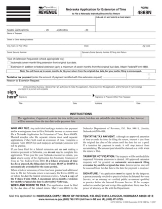 FORM
                                                                         Nebraska Application for Extension of Time
                                                                                                                                                                   4868N
                                                                                 to File a Nebraska Individual Income Tax Return
                                                                                                              PLEASE DO NOT WRITE IN THIS SPACE




Taxable year beginning                        , 20           , and ending                       , 20
Name of Taxpayer


Street or Other Mailing Address


City, Town, or Post Office                                                                      State                                                                       Zip Code


Social Security Number                                                                       Spouse’s Social Security Number if Filing Joint Return


Type of Extension Requested: (check appropriate box)
     Automatic seven-month filing extension from original due date.
     Extension in addition to federal extension up to a maximum of seven months from the original due date. Attach Federal Form 4868.
                Note: You will have up to seven months to file your return from the original due date, but your earlier filing is encouraged.

Tentative tax payment (enter the amount of payment remitted with this extension request) ...................................
Reason for Extension Request:

                   Under penalties of perjury, I declare that I am authorized to make this application, I have examined this application, and to the best of my knowledge
              and belief, it is correct and complete.

sign
here           Signature                                                                                      Signature of Preparer Other Than Taxpayer


               Title                                                              Date                        Address                                             Date




                                                                              INSTRUCTIONS
             This application, if approved, extends the time to file your return, but does not extend the date that the tax is due. Interest
             will be assessed from the due date to the payment date.

    WHO MAY FILE. Any individual making a tentative tax payment                                Nebraska Department of Revenue, P.O. Box 94818, Lincoln,
    and/or wanting more time to file a Nebraska income tax return must                         Nebraska 68509-4818.
    file a Nebraska Application for Extension of Time, Form 4868N.
                                                                                               TENTATIVE TAX PAYMENT. Although an approved extension
    Married couples who file separate returns must send separate
                                                                                               of time extends the time for filing the return, interest is due from
    applications if they both want an extension of time. Complete a
                                                                                               the original due date of the return until the date the tax is paid.
    separate Form 4868N for each taxpayer, as blanket extensions will
                                                                                               If a tentative tax payment is made, it will stop interest from
    not be granted.
                                                                                               accumulating. The amount paid should be claimed as a credit when
    If you have filed for a federal extension and are not making a
                                                                                               the return is filed.
    tentative payment to Nebraska, you do not need to complete this
    application. When you file your Nebraska income tax return, you
                                                                                               TAXPAYER NOTIFICATION. The taxpayer will be notified if the
    must attach a copy of the Application for Automatic Extension of
                                                                                               requested Nebraska extension is denied. All approved extension
    Time to File, Federal Form 4868. If a federal extension of time
                                                                                               requests will be granted an automatic seven-month filing
    has been granted, the filing date for Forms 1040N or 1040NS is
                                                                                               extension beyond the original due date. Interest on tax due will
    automatically extended for the same period.
                                                                                               be assessed from the due date to the date the payment is received.
    When a federal extension of time has been granted and additional
    time to file the Nebraska return is necessary, file Form 4868N on                          SIGNATURE. This application must be signed by the taxpayer,
    or before the date the federal extension expires. Attach a copy of                         a person currently enrolled to practice before the Internal Revenue
    the Federal Form 4868. A maximum seven-months extension                                    Service, or an attorney or certified public accountant qualified
    beyond the original due date is allowed for Nebraska.                                      to practice before the Internal Revenue Service. If the taxpayer
    WHEN AND WHERE TO FILE. This application must be filed                                     authorizes another person to sign this application, there must be a
    by the due date of the related return. Mail Form 4868N to the                              power of attorney on file with the Department.


  Mail this application to: NEBRASKA DEPARTMENT OF REVENUE, P.O. BOX 94818, LINCOLN, NEBRASKA 68509-4818
                                       www.revenue.ne.gov, (800) 742-7474 (toll free in NE and IA), (402) 471-5729.
                                                                                                                                 8-079-1968 Rev. 12-2008 Supersedes 8-079-1968 Rev. 11-2007
 