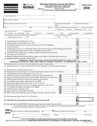 Nebraska Fiduciary Income Tax Return                                                            FORM 1041N
                                                                                                                       for the taxable year January 1, 2008 through

                                                                                                                                                                                                               2008
                                                                                                                         December 31, 2008 or other taxable year
                                                                                                       beginning                              , 2008 and ending                               , 20
                                                                                                                    FOR OFFICE USE ONLY PLEASE DO NOT WRITE IN THIS SPACE




                       Name of Estate or Trust
Please Type or Print




                       Name and Title of Fiduciary


                       Street or Other Mailing Address of Fiduciary                                                                            Nebraska Identification Number               Federal Identification Number
                                                                                                                                               23 —
                       City                                                          State                                    Zip Code         Type of Trust (If Grantor Type, See Instructions)            Is this your final return?
                                                                                                                                                    Testamentary          Inter Vivos        Grantor Type       YES          NO
                       Status of Estate or Trust                       Type of Return
                       (1)       Resident         (2)   Nonresident         Estate               Simple Trust               Complex Trust                   ESBT                 Bankruptcy Estate                Amended Return
                       Does the estate or trust have nonresident individual beneficiaries?                                                     Is the trust a pooled income fund?
                                 YES (Complete Schedule II)                 NO                                                                        YES               NO


                       1                                                                                                                                                                             1
                              Total federal income (Federal Form 1041). . . . . . . . . . . . . . . . . . . . . . . . . . . . . . . . . . . . . . . . . . . . . . . . . . . . . . .
                       2                                                                                                                                                                             2
                              Federal taxable income (Federal Form 1041) . . . . . . . . . . . . . . . . . . . . . . . . . . . . . . . . . . . . . . . . . . . . . . . . . . . .
                       3                                                                                                                                                                             3
                              Undistributed income from U.S. government bonds or other U.S. obligations . . . . . . . . . . . . . . . . . . . . . . . . . . . .
                       4                                                                                                                                                                             4
                              Line 2 minus line 3 . . . . . . . . . . . . . . . . . . . . . . . . . . . . . . . . . . . . . . . . . . . . . . . . . . . . . . . . . . . . . . . . . . . . . . . .
                       5      Undistributed income from non-Nebraska state and local bond interest and other Nebraska adjustments
                                                                                                                                                                                                     5
                              increasing federal taxable income (attach a schedule) (see instructions) . . . . . . . . . . . . . . . . . . . . . . . . . . . . . . .
                       6                                                                                                                                                                             6
                              Undistributed bonus depreciation subtraction (attach schedule) (see instructions) . . . . . . . . . . . . . . . . . . . . . . .
                       7                                                                                                                                                                             7
                              Line 4 plus line 5 minus line 6 . . . . . . . . . . . . . . . . . . . . . . . . . . . . . . . . . . . . . . . . . . . . . . . . . . . . . . . . . . . . . . . .
                       8                                                                                                                                                                             8
                              Nebraska adjustments decreasing federal taxable income (attach a schedule) (see instructions) . . . . . . . . . . . .
                       9                                                                                                                                                                             9
                              Nebraska taxable income (line 7 minus line 8) . . . . . . . . . . . . . . . . . . . . . . . . . . . . . . . . . . . . . . . . . . . . . . . . . . .
                                                NONRESIDENT ESTATES AND TRUSTS SHOULD NOT MAKE ENTRIES ON LINES 10 AND 11.
                                     NONRESIDENT ESTATES AND TRUSTS MUST COMPLETE NEBRASKA SCHEDULE I TO DETERMINE THE LINE 12 ENTRY.
                   10 Nebraska income tax (use the tax rate schedule on page 5 of instructions). . . . . . . . . . . . . . . . . . . . . . . . . . . . . 10
                   11 Nebraska minimum or other tax (Federal Forms 1041, Schedule I and 4972) (see instructions) . . . . . . . . . . . . . 11

                   12                                                                                                                                                                               12
                              Total Nebraska tax (total of lines 10 and 11) . . . . . . . . . . . . . . . . . . . . . . . . . . . . . . . . . . . . . . . . . . . . . . . . . . . . .
                              Nebraska income tax withheld for nonresident beneficiaries (total of column G, Schedule II) . . . . . . . . . . . . . . .
                   13                                                                                                                                                                               13
                   14                                                                                                                                                                               14
                              Total Nebraska income tax liability (line 12 plus line 13) . . . . . . . . . . . . . . . . . . . . . . . . . . . . . . . . . . . . . . . . . . . .
                              Credit for tax paid by resident estate or trust to other states (Schedule III) . . . . . . . 15
                   15
                   16         Nebraska Charitable Endowment Tax Credit (attach statement) (see instructions) . 16
                   17         CDAA credit and Financial Institution Tax credit (see instructions) . . . . . . . . . . . . . . 17
                   18         Form 3800N nonrefundable credit (attach Form 3800N) . . . . . . . . . . . . . . . . . . . . . 18
                   19                                                                                                                                                                               19
                              Total nonrefundable credits (total of lines 15, 16, 17, and 18). . . . . . . . . . . . . . . . . . . . . . . . . . . . . . . . . . . . . . . .
                   20                                                                                                                                                                               20
                              Subtract line 19 from line 14 (if line 19 is greater than line 14, enter zero -0- . . . . . . . . . . . . . . . . . . . . . . . . . . . .
                   21         Form 3800N refundable credit (attach Form 3800N) . . . . . . . . . . . . . . . . . . . . . . . . 21
                   22         Credit for previous payments of tax. . . . . . . . . . . . . . . . . . . . . . . . . . . . . . . . . . . . . . 22
                   23         Beginning Farmer credit (attach certificate) . . . . . . . . . . . . . . . . . . . . . . . . . . . . . . . 23
                   24                                                                                                                        24
                              Other credits (attach Nebraska copy of Federal Forms W-2, 1099-R, or W-2G)

                   25 Total payments (total of lines 21, 22, 23, and 24) . . . . . . . . . . . . . . . . . . . . . . . . . . . . . . . . . . . . . . . . . . . . . . . . . 25

                   26 TAX DUE if line 20 is greater than line 25 (line 20 minus line 25) . . . . . . . . . . . . . . . . . . . . . . . . . . . . . . . . . 26

                   27 Overpayment to be REFUNDED if line 25 is greater than line 20 (line 25 minus line 20). . . . . . . . . . . . . . . . . . . 27
                                             Under penalties of perjury, I declare that as taxpayer or preparer I have examined this return, including accompanying schedules and statements,
                                          and to the best of my knowledge and belief, it is correct and complete.

                       sign               Signature of Fiduciary or Officer Representing Fiduciary              Date                         Signature of Preparer Other Than Fiduciary                         Date
                       here
                                          Title                                                                 Phone Number                 Address                                                            Phone Number

                                          E-Mail Address
                                                             A COPY OF THE FEDERAL RETURN AND SCHEDULES MUST BE ATTACHED TO THIS RETURN
                         Mail this return and payment to: NEBRASKA DEPARTMENT OF REVENUE, P.O. BOX 94818, LINCOLN, NE 68509-4818
                                                                                                                                                                                                              8-424-2008 Rev. 3-2009
 