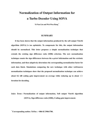 Normalization of Output Information for
a Turbo Decoder Using SOVA
Yi-Nan Lin and Wei-Wen Hung*
SUMMARY
It has been shown that the output information produced by the soft output Viterbi
algorithm (SOVA) is too optimistic. To compensate for this, the output information
should be normalized. This letter proposes a simple normalization technique that
extends the existing sign difference ratio (SDR) criterion. The new normalization
technique counts the sign differences between the a-priori information and the extrinsic
information, and then adaptively determines the corresponding normalization factor for
each data block. Simulations comparing the new technique with other well-known
normalization techniques show that the proposed normalization technique can achieve
about 0.2 dB coding gain improvement on average while reducing up to about 21
iteration for decoding.
Index Terms—Normalization of output information, Soft output Viterbi algorithm
(SOVA), Sign difference ratio (SDR), Coding gain improvement.
*
Corresponding author. Tel/fax : +886 02 29061780.
 