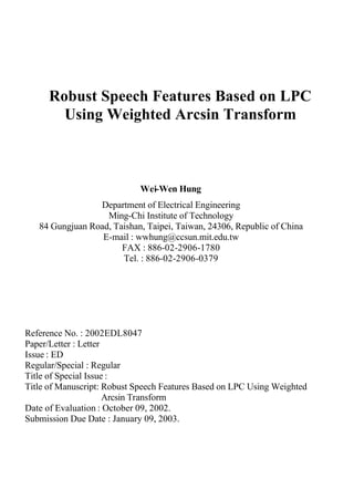 Robust Speech Features Based on LPC
Using Weighted Arcsin Transform
Wei-Wen Hung
Department of Electrical Engineering
Ming-Chi Institute of Technology
84 Gungjuan Road, Taishan, Taipei, Taiwan, 24306, Republic of China
E-mail : wwhung@ccsun.mit.edu.tw
FAX : 886-02-2906-1780
Tel. : 886-02-2906-0379
Reference No. : 2002EDL8047
Paper/Letter : Letter
Issue : ED
Regular/Special : Regular
Title of Special Issue :
Title of Manuscript: Robust Speech Features Based on LPC Using Weighted
Arcsin Transform
Date of Evaluation : October 09, 2002.
Submission Due Date : January 09, 2003.
 