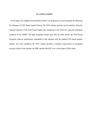 IV. CONCLUSIONS
In this paper, the weighted arcsin transform scheme was proposed as a novel technique for enhancing
the robustness of LPC-based cepstral features. The WAT scheme performs arcsin transform along the
temporal trajectory of the NACS and weights each component in the NACS by using the normalized
reciprocal of the AMDF. The digit recognition results show that for clean speech, the WAT-based
recognizer achieves performance comparable to that obtained with the standard LPC-based cepstral
features. For noisy conditions, the WAT scheme provides a moderate improvement in recognition
accuracy relative to the baseline, the SMC and the OSALPC over a wide range of SNR values.
 