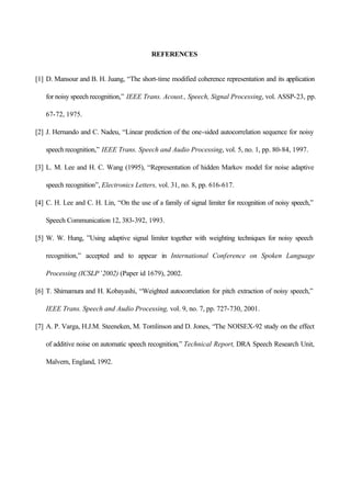 REFERENCES
[1] D. Mansour and B. H. Juang, “The short-time modified coherence representation and its application
for noisy speech recognition,” IEEE Trans. Acoust., Speech, Signal Processing, vol. ASSP-23, pp.
67-72, 1975.
[2] J. Hernando and C. Nadeu, “Linear prediction of the one-sided autocorrelation sequence for noisy
speech recognition,” IEEE Trans. Speech and Audio Processing, vol. 5, no. 1, pp. 80-84, 1997.
[3] L. M. Lee and H. C. Wang (1995), “Representation of hidden Markov model for noise adaptive
speech recognition”, Electronics Letters, vol. 31, no. 8, pp. 616-617.
[4] C. H. Lee and C. H. Lin, “On the use of a family of signal limiter for recognition of noisy speech,”
Speech Communication 12, 383-392, 1993.
[5] W. W. Hung, ”Using adaptive signal limiter together with weighting techniques for noisy speech
recognition,” accepted and to appear in International Conference on Spoken Language
Processing (ICSLP’2002) (Paper id 1679), 2002.
[6] T. Shimamura and H. Kobayashi, “Weighted autocorrelation for pitch extraction of noisy speech,”
IEEE Trans. Speech and Audio Processing, vol. 9, no. 7, pp. 727-730, 2001.
[7] A. P. Varga, H.J.M. Steeneken, M. Tomlinson and D. Jones, “The NOISEX-92 study on the effect
of additive noise on automatic speech recognition,” Technical Report, DRA Speech Research Unit,
Malvern, England, 1992.
 