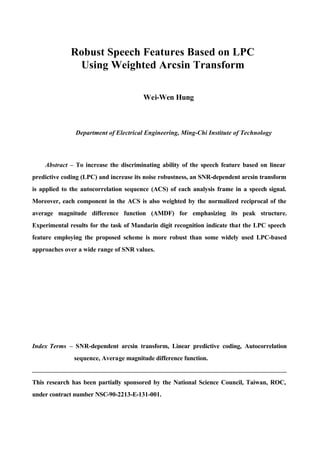 Robust Speech Features Based on LPC
Using Weighted Arcsin Transform
Wei-Wen Hung
Department of Electrical Engineering, Ming-Chi Institute of Technology
Abstract – To increase the discriminating ability of the speech feature based on linear
predictive coding (LPC) and increase its noise robustness, an SNR-dependent arcsin transform
is applied to the autocorrelation sequence (ACS) of each analysis frame in a speech signal.
Moreover, each component in the ACS is also weighted by the normalized reciprocal of the
average magnitude difference function (AMDF) for emphasizing its peak structure.
Experimental results for the task of Mandarin digit recognition indicate that the LPC speech
feature employing the proposed scheme is more robust than some widely used LPC-based
approaches over a wide range of SNR values.
Index Terms – SNR-dependent arcsin transform, Linear predictive coding, Autocorrelation
sequence, Average magnitude difference function.
This research has been partially sponsored by the National Science Council, Taiwan, ROC,
under contract number NSC-90-2213-E-131-001.
 