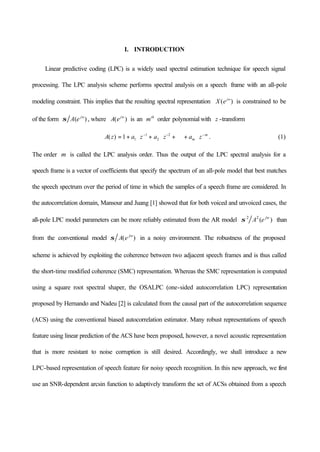I. INTRODUCTION
Linear predictive coding (LPC) is a widely used spectral estimation technique for speech signal
processing. The LPC analysis scheme performs spectral analysis on a speech frame with an all-pole
modeling constraint. This implies that the resulting spectral representation )( jw
eX is constrained to be
of the form )( jw
eAσ , where )( jw
eA is an th
m order polynomial with z -transform
m
m zazazazA −−−
⋅+⋅⋅⋅+⋅+⋅+= 2
2
1
11)( . (1)
The order m is called the LPC analysis order. Thus the output of the LPC spectral analysis for a
speech frame is a vector of coefficients that specify the spectrum of an all-pole model that best matches
the speech spectrum over the period of time in which the samples of a speech frame are considered. In
the autocorrelation domain, Mansour and Juang [1] showed that for both voiced and unvoiced cases, the
all-pole LPC model parameters can be more reliably estimated from the AR model )(22 jw
eAσ than
from the conventional model )( jw
eAσ in a noisy environment. The robustness of the proposed
scheme is achieved by exploiting the coherence between two adjacent speech frames and is thus called
the short-time modified coherence (SMC) representation. Whereas the SMC representation is computed
using a square root spectral shaper, the OSALPC (one-sided autocorrelation LPC) representation
proposed by Hernando and Nadeu [2] is calculated from the causal part of the autocorrelation sequence
(ACS) using the conventional biased autocorrelation estimator. Many robust representations of speech
feature using linear prediction of the ACS have been proposed, however, a novel acoustic representation
that is more resistant to noise corruption is still desired. Accordingly, we shall introduce a new
LPC-based representation of speech feature for noisy speech recognition. In this new approach, we first
use an SNR-dependent arcsin function to adaptively transform the set of ACSs obtained from a speech
 