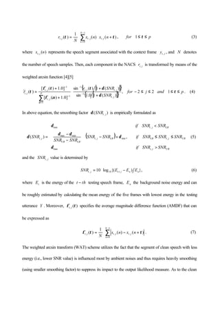 ∑
−
=
+⋅⋅=
1
0
,,, )()(
1
)(
N
n
jtjtjt nxnx
N
r ττ , for p≤≤ τ1 (3)
where )(, nx jt represents the speech segment associated with the context frame jty , , and N denotes
the number of speech samples. Then, each component in the NACS jtr, is transformed by means of the
weighted arcsin function [4][5]
[ ]{ }
[ ]{ }
,
)(10.1sin
)(1)(sin
]0.1)([
]0.1)([
)(~
,
1
,,
1
1
1
,
1
,
,
jt
jtjt
P
jt
jt
jt
SNR
SNRr
r
δ
δτ
αφ
τφ
τ
α
+
+
⋅
+
+
= −
−
=
−
−
∑
for 22 ≤≤− j and p≤≤ τ1 . (4)
In above equation, the smoothing factor )( , jtSNRδ is empirically formulated as
( )







>
≤≤+−⋅





−
−
<
=
UBjt
UBjtLBLBjt
LBUB
LBjt
jt
SNRSNRif
SNRSNRSNRifSNRSNR
SNRSNR
SNRSNRif
SNR
,max
,min,
minmax
,min
, ,)(
δ
δ
δδ
δ
δ (5)
and the jtSNR , value is determined by
},)({log10 10, nnjtjt EEESNR −⋅= + (6)
where tE is the energy of the tht − testing speech frame, nE the background noise energy and can
be roughly estimated by calculating the mean energy of the five frames with lowest energy in the testing
utterance Y . Moreover, )(, τφ jt specifies the average magnitude difference function (AMDF) that can
be expressed as
∑
−
=
+−⋅=
1
0
,,, )()(
1
)(
N
n
jtjtjt nxnx
N
ττφ . (7)
The weighted arcsin transform (WAT) scheme utilizes the fact that the segment of clean speech with less
energy (i.e., lower SNR value) is influenced most by ambient noises and thus requires heavily smoothing
(using smaller smoothing factor) to suppress its impact to the output likelihood measure. As to the clean
 