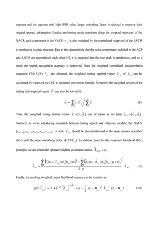 segment and the segment with high SNR value, larger smoothing factor is selected to preserve their
original spectral information. Besides performing arcsin transform along the temporal trajectory of the
NACS, each component in the NACS jtr, is also weighted by the normalized reciprocal of the AMDF
to emphasize its peak structure. Due to the characteristic that the noise components included in the ACS
and AMDF are uncorrelated each other [6], it is expected that the true peak is emphasized and as a
result the speech recognition accuracy is improved. Once the weighted normalized autocorrelation
sequence (WNACS) jtr,
~ , are obtained, the weighted testing cepstral vector jtc ,
~ of jty ,
~ can be
calculated by means of the LPC to cepstrum conversion formula. Moreover, the weighted version of the
testing delta cepstral vector td
~
can also be solved by
∑∑ −=−=
⋅=
2
2
2
2
2
,
~~
jj
jtt jcjd (8)
Thus, the weighted testing feature vector ]
~
,~[~
ttt dcy = can be taken as the term ]
~
,~[~
0,0, ttt dcy = .
Similarly, to avoid introducing mismatch between testing speech and reference models, the NACS
],,,,[ 2,,1,,0,,1,,2,, iwiwiwiwiw rrrrr −− of state iw,λ should be also transformed in the same manner described
above with the same smoothing factor )( , jtSNRδ . In addition, based on the maximum likelihood (ML)
principle, we can obtain the optimal weighted covariance matrix
~
,Σw i , i.e.,
( ) ( )
.
2
)()(
~
)(
~
)()(~)(~
~
,
2
1 1
,,
2
,,
, iw
p
m
p
m
iwiwtiwiwt
iw
p
mpmdmdmmcmc
Σ⋅
⋅
+−+−
=Σ
∑ ∑
= =
σσ
(9)
Finally, the resulting weighted output likelihood measure can be rewritten as






−⋅Σ⋅−⋅−⋅Σ⋅
−
⋅= −
−
)~~(
~
)~~(
2
1
exp
~
)2()
~~(~
,
1
,,
21
,, iwtiw
T
iwtiwiwt yy
p
yp µµπλ . (10)
 