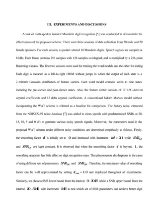 III. EXPERIMENTS AND DISCUSSIONS
A task of multi-speaker isolated Mandarin digit recognition [5] was conducted to demonstrate the
effectiveness of the proposed scheme. There were three sessions of data collection from 50 male and 50
female speakers. For each session, a speaker uttered 10 Mandarin digits. Speech signals are sampled at
8 kHz. Each frame contains 256 samples with 128 samples overlapped, and is multiplied by a 256-point
Hamming window. The first two sessions were used for training the word models and the other for testing.
Each digit is modeled as a left-to-right HMM without jumps in which the output of each state is a
2-mixture Gaussian distribution of feature vectors. Each word model contains seven to nine states
including the pre-silence and post-silence states. Also, the feature vector consists of 12 LPC-derived
cepstral coefficients and 12 delta cepstral coefficients. A conventional hidden Markov model without
incorporating the WAT scheme is referred as a baseline for comparison. The factory noise extracted
from the NOISEX-92 noise database [7] was added to clean speech with predetermined SNRs at 20,
15, 10, 5 and 0 dB to generate various noisy speech signals. Moreover, the parameters used in the
proposed WAT scheme under different noisy conditions are determined empirically as follows. Firstly,
the smoothing factor δ is initially set to 0 and increased with increment ∆δ = 0 1. while SNRLB
and SNRUB are kept constant. It is observed that when the smoothing factor δ is beyond 1 , the
smoothing operation has little effect on digit recognition rates. This phenomenon also happens in the cases
of using different sets of parameters SNRLB and SNRUB . Therefore, the maximum value of smoothing
factor can be well approximated by setting δmax .= 1 0 and employed throughout all experiments.
Similarly, we chose a SNR lower bound from the interval 0 30~ dB while a SNR upper bound from the
interval 20 50~ dB with increment 5dB to test which set of SNR parameters can achieve better digit
 