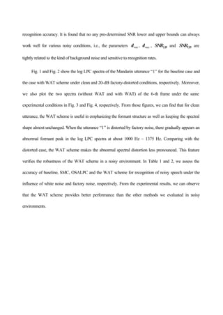recognition accuracy. It is found that no any pre-determined SNR lower and upper bounds can always
work well for various noisy conditions, i.e., the parameters minδ , maxδ , SNRLB and SNRUB are
tightly related to the kind of background noise and sensitive to recognition rates.
Fig. 1 and Fig. 2 show the log LPC spectra of the Mandarin utterance “1” for the baseline case and
the case with WAT scheme under clean and 20-dB factory-distorted conditions, respectively. Moreover,
we also plot the two spectra (without WAT and with WAT) of the 6-th frame under the same
experimental conditions in Fig. 3 and Fig. 4, respectively. From those figures, we can find that for clean
utterance, the WAT scheme is useful in emphasizing the formant structure as well as keeping the spectral
shape almost unchanged. When the utterance “1” is distorted by factory noise, there gradually appears an
abnormal formant peak in the log LPC spectra at about 1000 Hz ~ 1375 Hz. Comparing with the
distorted case, the WAT scheme makes the abnormal spectral distortion less pronounced. This feature
verifies the robustness of the WAT scheme in a noisy environment. In Table 1 and 2, we assess the
accuracy of baseline, SMC, OSALPC and the WAT scheme for recognition of noisy speech under the
influence of white noise and factory noise, respectively. From the experimental results, we can observe
that the WAT scheme provides better performance than the other methods we evaluated in noisy
environments.
 