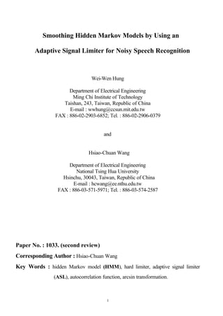 1
Smoothing Hidden Markov Models by Using an
Adaptive Signal Limiter for Noisy Speech Recognition
Wei-Wen Hung
Department of Electrical Engineering
Ming Chi Institute of Technology
Taishan, 243, Taiwan, Republic of China
E-mail : wwhung@ccsun.mit.edu.tw
FAX : 886-02-2903-6852; Tel. : 886-02-2906-0379
and
Hsiao-Chuan Wang
Department of Electrical Engineering
National Tsing Hua University
Hsinchu, 30043, Taiwan, Republic of China
E-mail : hcwang@ee.nthu.edu.tw
FAX : 886-03-571-5971; Tel. : 886-03-574-2587
Paper No. : 1033. (second review)
Corresponding Author : Hsiao-Chuan Wang
Key Words : hidden Markov model (HMM), hard limiter, adaptive signal limiter
(ASL), autocorrelation function, arcsin transformation.
 