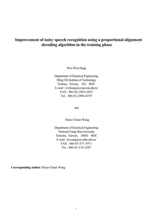 1
Improvement of noisy speech recognition using a proportional alignment
decoding algorithm in the training phase
Wei-Wen Hung
Department of Electrical Engineering
Ming Chi Institute of Technology
Taishan, Taiwan, 243 ROC
E-mail : wwhung@ccsun.mit.edu.tw
FAX : 886-02-2903-6852
Tel. : 886-02-2906-0379
and
Hsiao-Chuan Wang
Department of Electrical Engineering
National Tsing Hua University
Hsinchu, Taiwan, 30043 ROC
E-mail : hcwang@ee.nthu.edu.tw
FAX : 886-03-571-5971
Tel. : 886-03-574-2587
Corresponding author: Hsiao-Chuan Wang
 