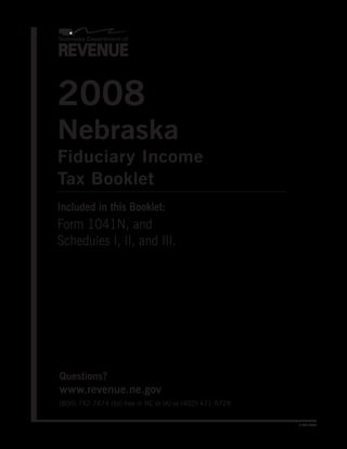 2008
Nebraska
Fiduciary Income
Tax Booklet
Included in this Booklet:
Form 1041N, and
Schedules I, II, and III.




Questions?
www.revenue.ne.gov
(800) 742-7474 (toll free in NE or IA) or (402) 471-5729


                                                           8-305-2007
 