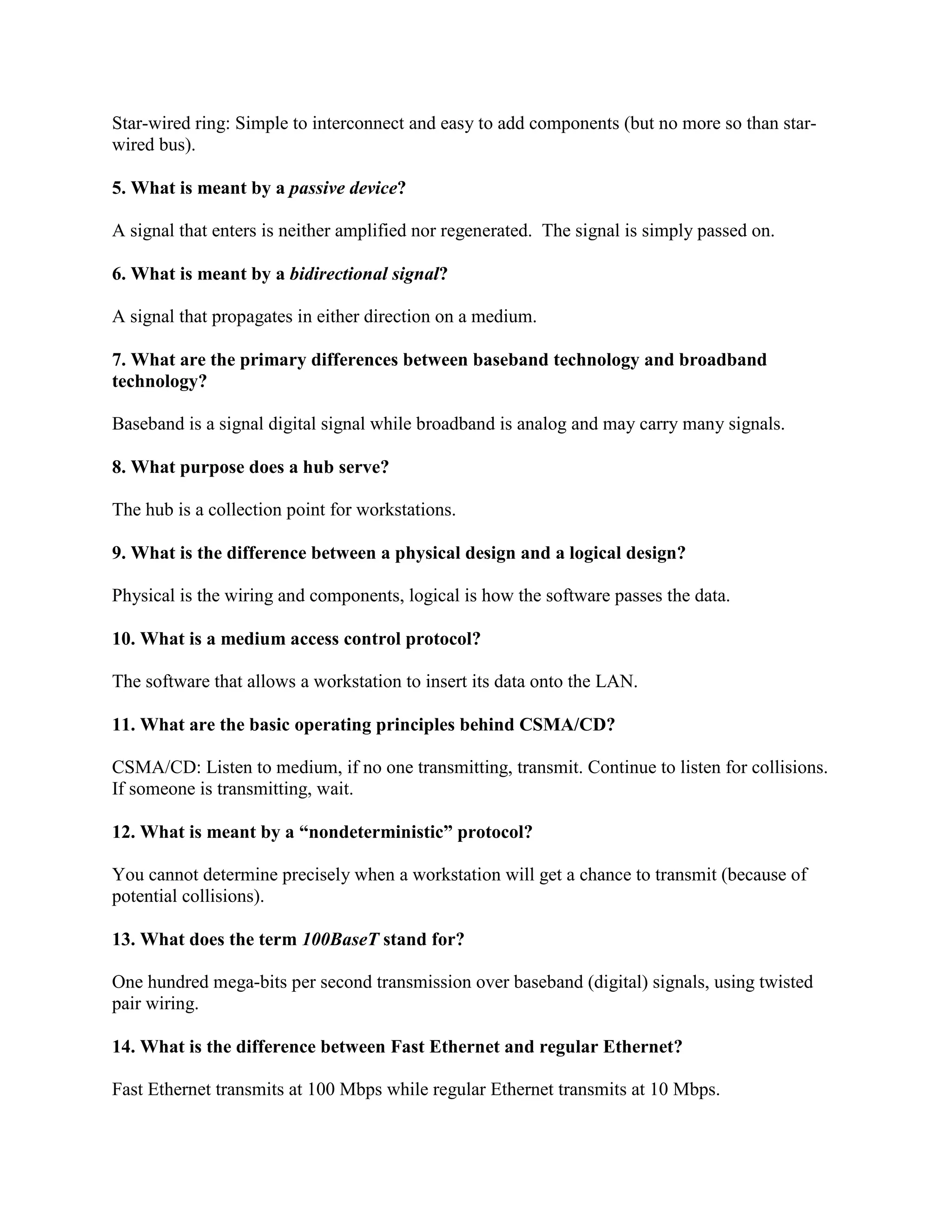 Star-wired ring: Simple to interconnect and easy to add components (but no more so than star-
wired bus).
5. What is meant by a passive device?
A signal that enters is neither amplified nor regenerated. The signal is simply passed on.
6. What is meant by a bidirectional signal?
A signal that propagates in either direction on a medium.
7. What are the primary differences between baseband technology and broadband
technology?
Baseband is a signal digital signal while broadband is analog and may carry many signals.
8. What purpose does a hub serve?
The hub is a collection point for workstations.
9. What is the difference between a physical design and a logical design?
Physical is the wiring and components, logical is how the software passes the data.
10. What is a medium access control protocol?
The software that allows a workstation to insert its data onto the LAN.
11. What are the basic operating principles behind CSMA/CD?
CSMA/CD: Listen to medium, if no one transmitting, transmit. Continue to listen for collisions.
If someone is transmitting, wait.
12. What is meant by a “nondeterministic” protocol?
You cannot determine precisely when a workstation will get a chance to transmit (because of
potential collisions).
13. What does the term 100BaseT stand for?
One hundred mega-bits per second transmission over baseband (digital) signals, using twisted
pair wiring.
14. What is the difference between Fast Ethernet and regular Ethernet?
Fast Ethernet transmits at 100 Mbps while regular Ethernet transmits at 10 Mbps.
 