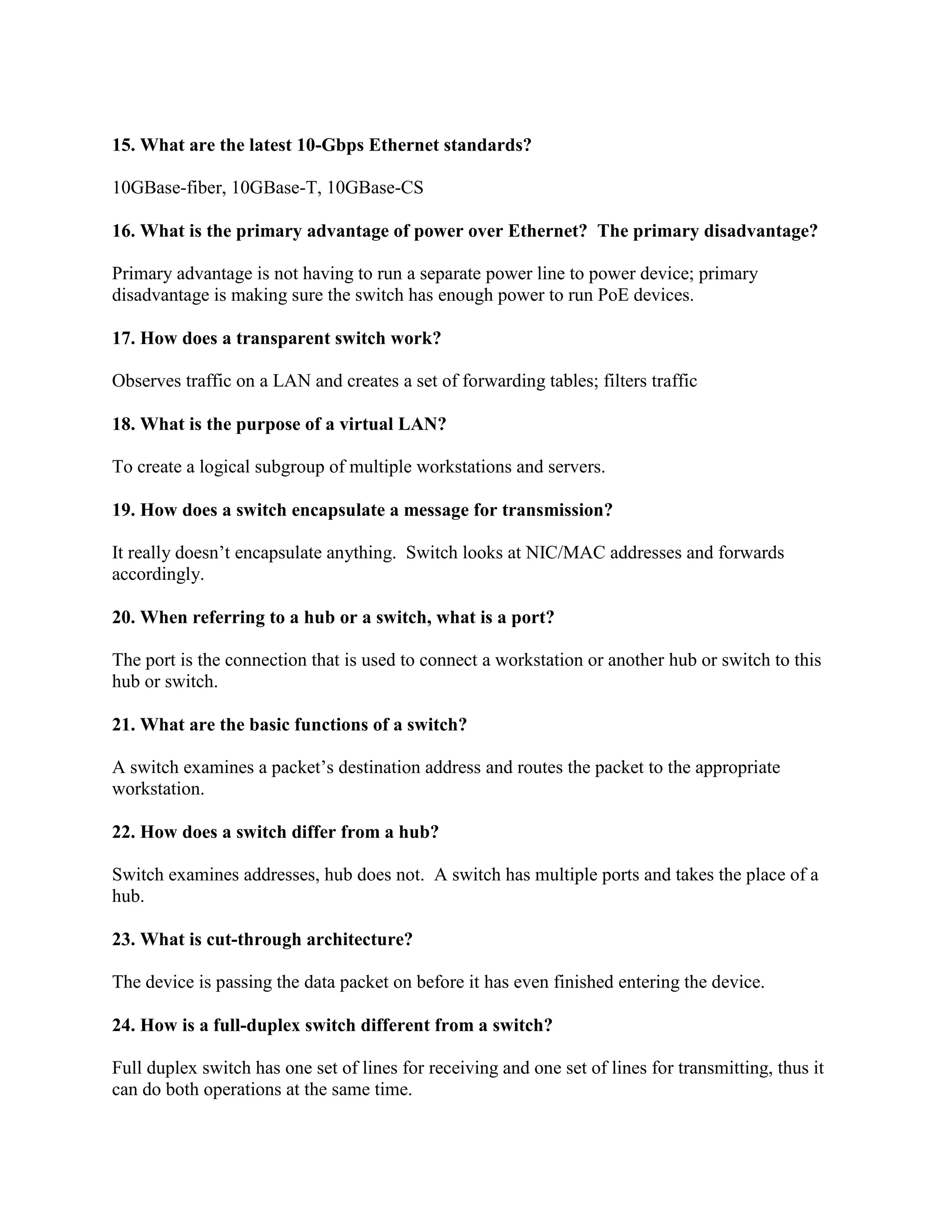 15. What are the latest 10-Gbps Ethernet standards?
10GBase-fiber, 10GBase-T, 10GBase-CS
16. What is the primary advantage of power over Ethernet? The primary disadvantage?
Primary advantage is not having to run a separate power line to power device; primary
disadvantage is making sure the switch has enough power to run PoE devices.
17. How does a transparent switch work?
Observes traffic on a LAN and creates a set of forwarding tables; filters traffic
18. What is the purpose of a virtual LAN?
To create a logical subgroup of multiple workstations and servers.
19. How does a switch encapsulate a message for transmission?
It really doesn’t encapsulate anything. Switch looks at NIC/MAC addresses and forwards
accordingly.
20. When referring to a hub or a switch, what is a port?
The port is the connection that is used to connect a workstation or another hub or switch to this
hub or switch.
21. What are the basic functions of a switch?
A switch examines a packet’s destination address and routes the packet to the appropriate
workstation.
22. How does a switch differ from a hub?
Switch examines addresses, hub does not. A switch has multiple ports and takes the place of a
hub.
23. What is cut-through architecture?
The device is passing the data packet on before it has even finished entering the device.
24. How is a full-duplex switch different from a switch?
Full duplex switch has one set of lines for receiving and one set of lines for transmitting, thus it
can do both operations at the same time.
 