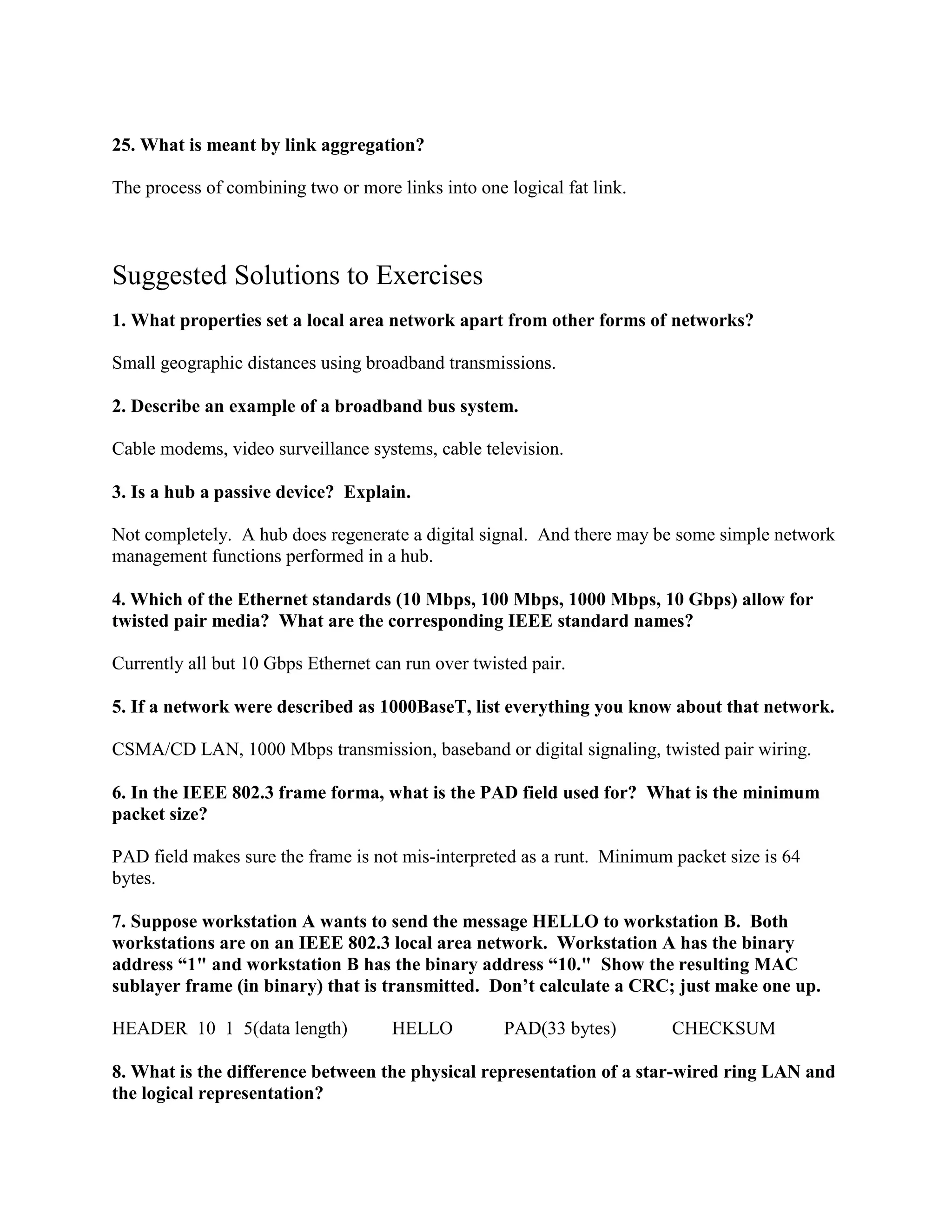 25. What is meant by link aggregation?
The process of combining two or more links into one logical fat link.
Suggested Solutions to Exercises
1. What properties set a local area network apart from other forms of networks?
Small geographic distances using broadband transmissions.
2. Describe an example of a broadband bus system.
Cable modems, video surveillance systems, cable television.
3. Is a hub a passive device? Explain.
Not completely. A hub does regenerate a digital signal. And there may be some simple network
management functions performed in a hub.
4. Which of the Ethernet standards (10 Mbps, 100 Mbps, 1000 Mbps, 10 Gbps) allow for
twisted pair media? What are the corresponding IEEE standard names?
Currently all but 10 Gbps Ethernet can run over twisted pair.
5. If a network were described as 1000BaseT, list everything you know about that network.
CSMA/CD LAN, 1000 Mbps transmission, baseband or digital signaling, twisted pair wiring.
6. In the IEEE 802.3 frame forma, what is the PAD field used for? What is the minimum
packet size?
PAD field makes sure the frame is not mis-interpreted as a runt. Minimum packet size is 64
bytes.
7. Suppose workstation A wants to send the message HELLO to workstation B. Both
workstations are on an IEEE 802.3 local area network. Workstation A has the binary
address “1" and workstation B has the binary address “10." Show the resulting MAC
sublayer frame (in binary) that is transmitted. Don’t calculate a CRC; just make one up.
HEADER 10 1 5(data length) HELLO PAD(33 bytes) CHECKSUM
8. What is the difference between the physical representation of a star-wired ring LAN and
the logical representation?
 