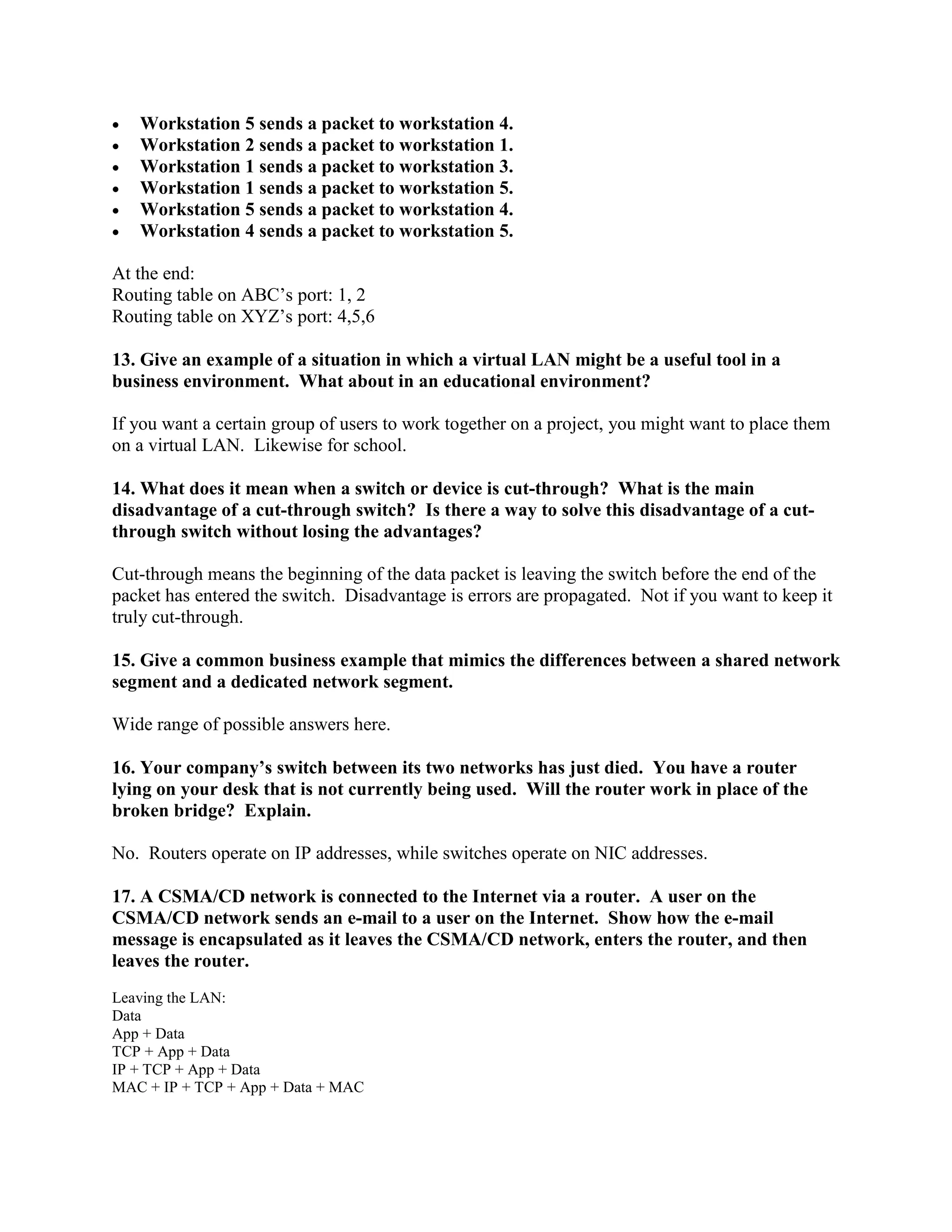• Workstation 5 sends a packet to workstation 4.
• Workstation 2 sends a packet to workstation 1.
• Workstation 1 sends a packet to workstation 3.
• Workstation 1 sends a packet to workstation 5.
• Workstation 5 sends a packet to workstation 4.
• Workstation 4 sends a packet to workstation 5.
At the end:
Routing table on ABC’s port: 1, 2
Routing table on XYZ’s port: 4,5,6
13. Give an example of a situation in which a virtual LAN might be a useful tool in a
business environment. What about in an educational environment?
If you want a certain group of users to work together on a project, you might want to place them
on a virtual LAN. Likewise for school.
14. What does it mean when a switch or device is cut-through? What is the main
disadvantage of a cut-through switch? Is there a way to solve this disadvantage of a cut-
through switch without losing the advantages?
Cut-through means the beginning of the data packet is leaving the switch before the end of the
packet has entered the switch. Disadvantage is errors are propagated. Not if you want to keep it
truly cut-through.
15. Give a common business example that mimics the differences between a shared network
segment and a dedicated network segment.
Wide range of possible answers here.
16. Your company’s switch between its two networks has just died. You have a router
lying on your desk that is not currently being used. Will the router work in place of the
broken bridge? Explain.
No. Routers operate on IP addresses, while switches operate on NIC addresses.
17. A CSMA/CD network is connected to the Internet via a router. A user on the
CSMA/CD network sends an e-mail to a user on the Internet. Show how the e-mail
message is encapsulated as it leaves the CSMA/CD network, enters the router, and then
leaves the router.
Leaving the LAN:
Data
App + Data
TCP + App + Data
IP + TCP + App + Data
MAC + IP + TCP + App + Data + MAC
 