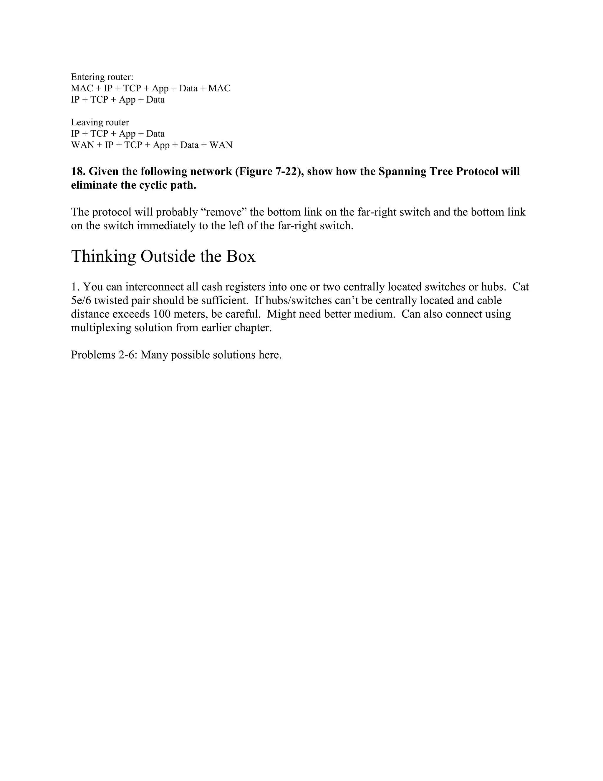 Entering router:
MAC + IP + TCP + App + Data + MAC
IP + TCP + App + Data
Leaving router
IP + TCP + App + Data
WAN + IP + TCP + App + Data + WAN
18. Given the following network (Figure 7-22), show how the Spanning Tree Protocol will
eliminate the cyclic path.
The protocol will probably “remove” the bottom link on the far-right switch and the bottom link
on the switch immediately to the left of the far-right switch.
Thinking Outside the Box
1. You can interconnect all cash registers into one or two centrally located switches or hubs. Cat
5e/6 twisted pair should be sufficient. If hubs/switches can’t be centrally located and cable
distance exceeds 100 meters, be careful. Might need better medium. Can also connect using
multiplexing solution from earlier chapter.
Problems 2-6: Many possible solutions here.
 