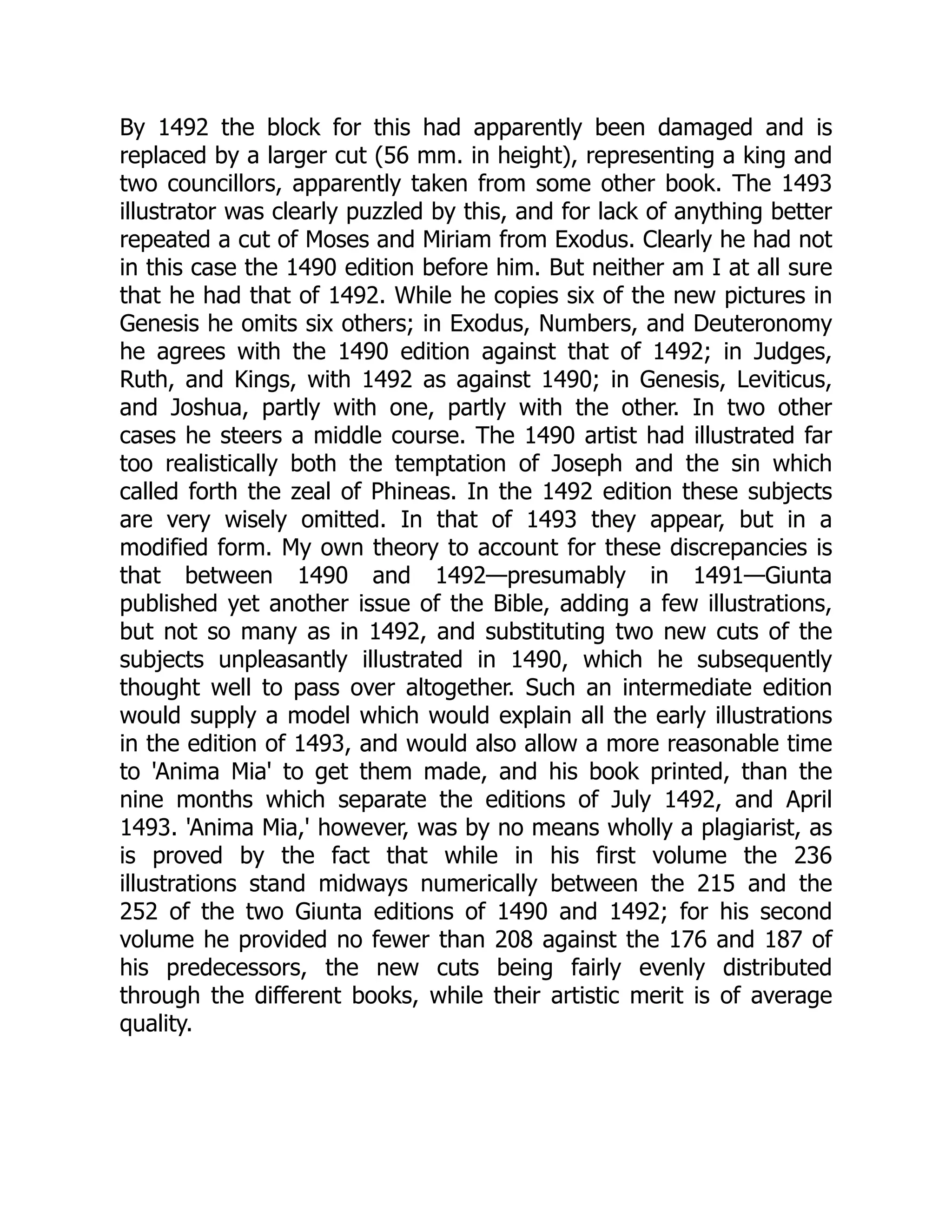 By 1492 the block for this had apparently been damaged and is
replaced by a larger cut (56 mm. in height), representing a king and
two councillors, apparently taken from some other book. The 1493
illustrator was clearly puzzled by this, and for lack of anything better
repeated a cut of Moses and Miriam from Exodus. Clearly he had not
in this case the 1490 edition before him. But neither am I at all sure
that he had that of 1492. While he copies six of the new pictures in
Genesis he omits six others; in Exodus, Numbers, and Deuteronomy
he agrees with the 1490 edition against that of 1492; in Judges,
Ruth, and Kings, with 1492 as against 1490; in Genesis, Leviticus,
and Joshua, partly with one, partly with the other. In two other
cases he steers a middle course. The 1490 artist had illustrated far
too realistically both the temptation of Joseph and the sin which
called forth the zeal of Phineas. In the 1492 edition these subjects
are very wisely omitted. In that of 1493 they appear, but in a
modified form. My own theory to account for these discrepancies is
that between 1490 and 1492—presumably in 1491—Giunta
published yet another issue of the Bible, adding a few illustrations,
but not so many as in 1492, and substituting two new cuts of the
subjects unpleasantly illustrated in 1490, which he subsequently
thought well to pass over altogether. Such an intermediate edition
would supply a model which would explain all the early illustrations
in the edition of 1493, and would also allow a more reasonable time
to 'Anima Mia' to get them made, and his book printed, than the
nine months which separate the editions of July 1492, and April
1493. 'Anima Mia,' however, was by no means wholly a plagiarist, as
is proved by the fact that while in his first volume the 236
illustrations stand midways numerically between the 215 and the
252 of the two Giunta editions of 1490 and 1492; for his second
volume he provided no fewer than 208 against the 176 and 187 of
his predecessors, the new cuts being fairly evenly distributed
through the different books, while their artistic merit is of average
quality.
 