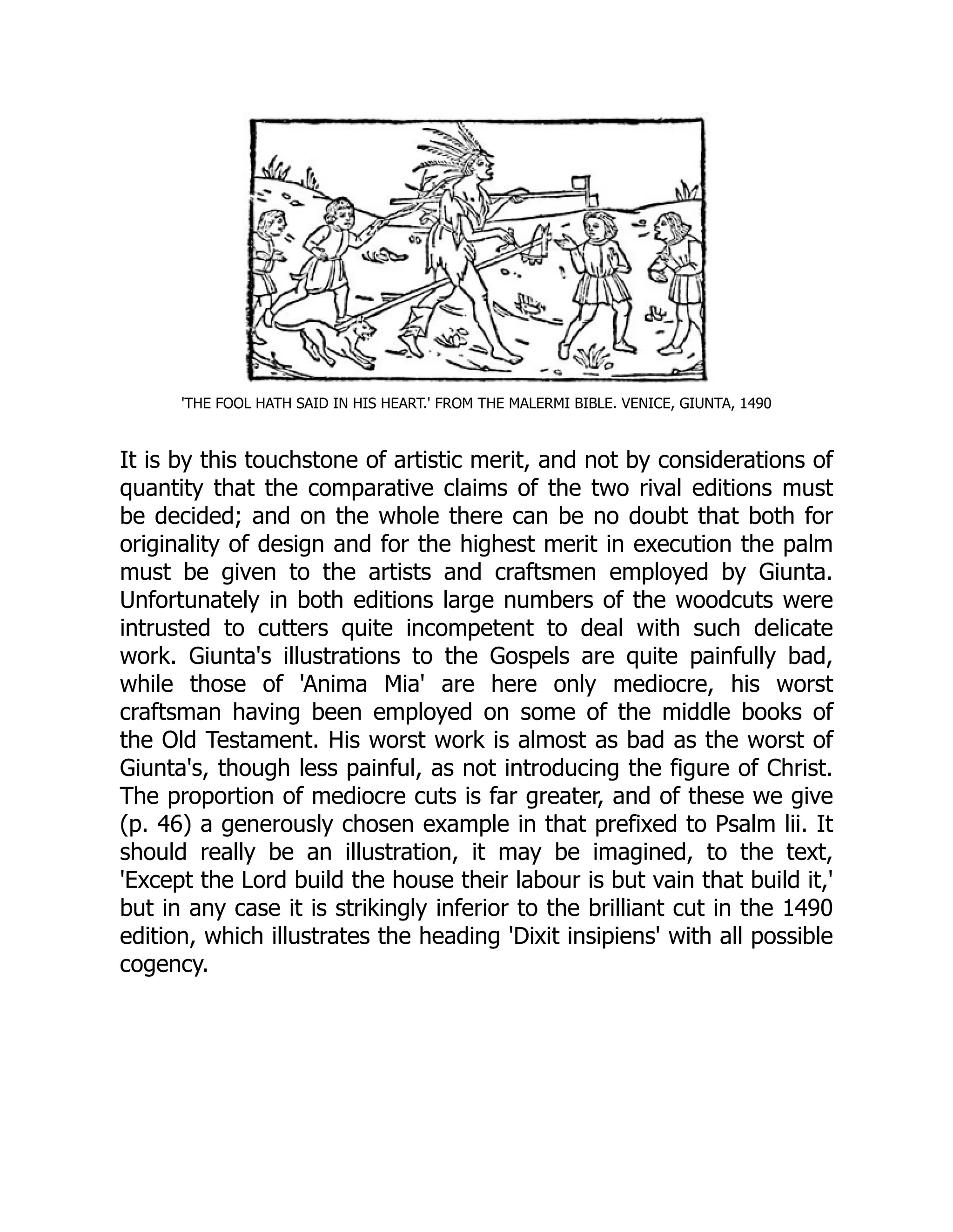 'THE FOOL HATH SAID IN HIS HEART.' FROM THE MALERMI BIBLE. VENICE, GIUNTA, 1490
It is by this touchstone of artistic merit, and not by considerations of
quantity that the comparative claims of the two rival editions must
be decided; and on the whole there can be no doubt that both for
originality of design and for the highest merit in execution the palm
must be given to the artists and craftsmen employed by Giunta.
Unfortunately in both editions large numbers of the woodcuts were
intrusted to cutters quite incompetent to deal with such delicate
work. Giunta's illustrations to the Gospels are quite painfully bad,
while those of 'Anima Mia' are here only mediocre, his worst
craftsman having been employed on some of the middle books of
the Old Testament. His worst work is almost as bad as the worst of
Giunta's, though less painful, as not introducing the figure of Christ.
The proportion of mediocre cuts is far greater, and of these we give
(p. 46) a generously chosen example in that prefixed to Psalm lii. It
should really be an illustration, it may be imagined, to the text,
'Except the Lord build the house their labour is but vain that build it,'
but in any case it is strikingly inferior to the brilliant cut in the 1490
edition, which illustrates the heading 'Dixit insipiens' with all possible
cogency.
 