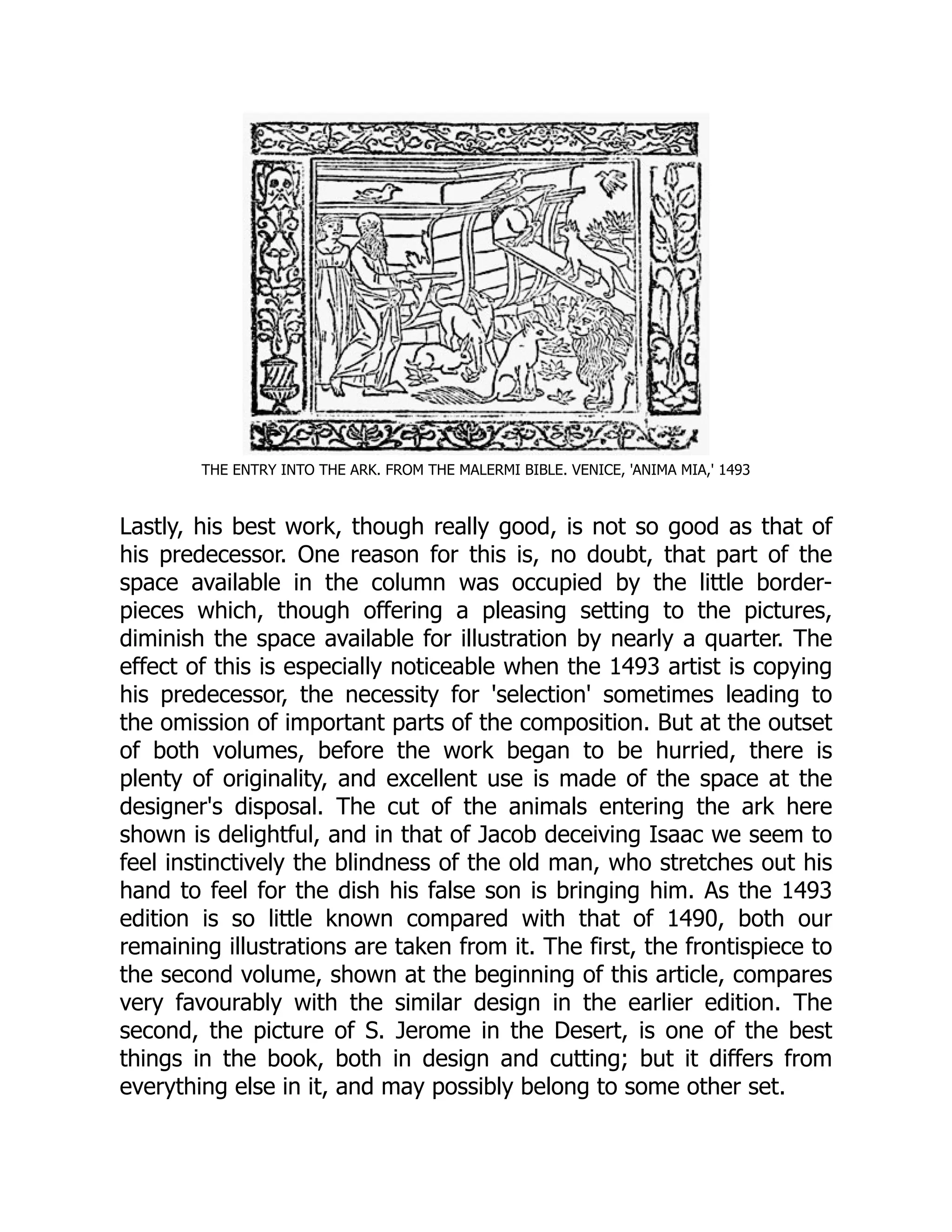 THE ENTRY INTO THE ARK. FROM THE MALERMI BIBLE. VENICE, 'ANIMA MIA,' 1493
Lastly, his best work, though really good, is not so good as that of
his predecessor. One reason for this is, no doubt, that part of the
space available in the column was occupied by the little border-
pieces which, though offering a pleasing setting to the pictures,
diminish the space available for illustration by nearly a quarter. The
effect of this is especially noticeable when the 1493 artist is copying
his predecessor, the necessity for 'selection' sometimes leading to
the omission of important parts of the composition. But at the outset
of both volumes, before the work began to be hurried, there is
plenty of originality, and excellent use is made of the space at the
designer's disposal. The cut of the animals entering the ark here
shown is delightful, and in that of Jacob deceiving Isaac we seem to
feel instinctively the blindness of the old man, who stretches out his
hand to feel for the dish his false son is bringing him. As the 1493
edition is so little known compared with that of 1490, both our
remaining illustrations are taken from it. The first, the frontispiece to
the second volume, shown at the beginning of this article, compares
very favourably with the similar design in the earlier edition. The
second, the picture of S. Jerome in the Desert, is one of the best
things in the book, both in design and cutting; but it differs from
everything else in it, and may possibly belong to some other set.
 