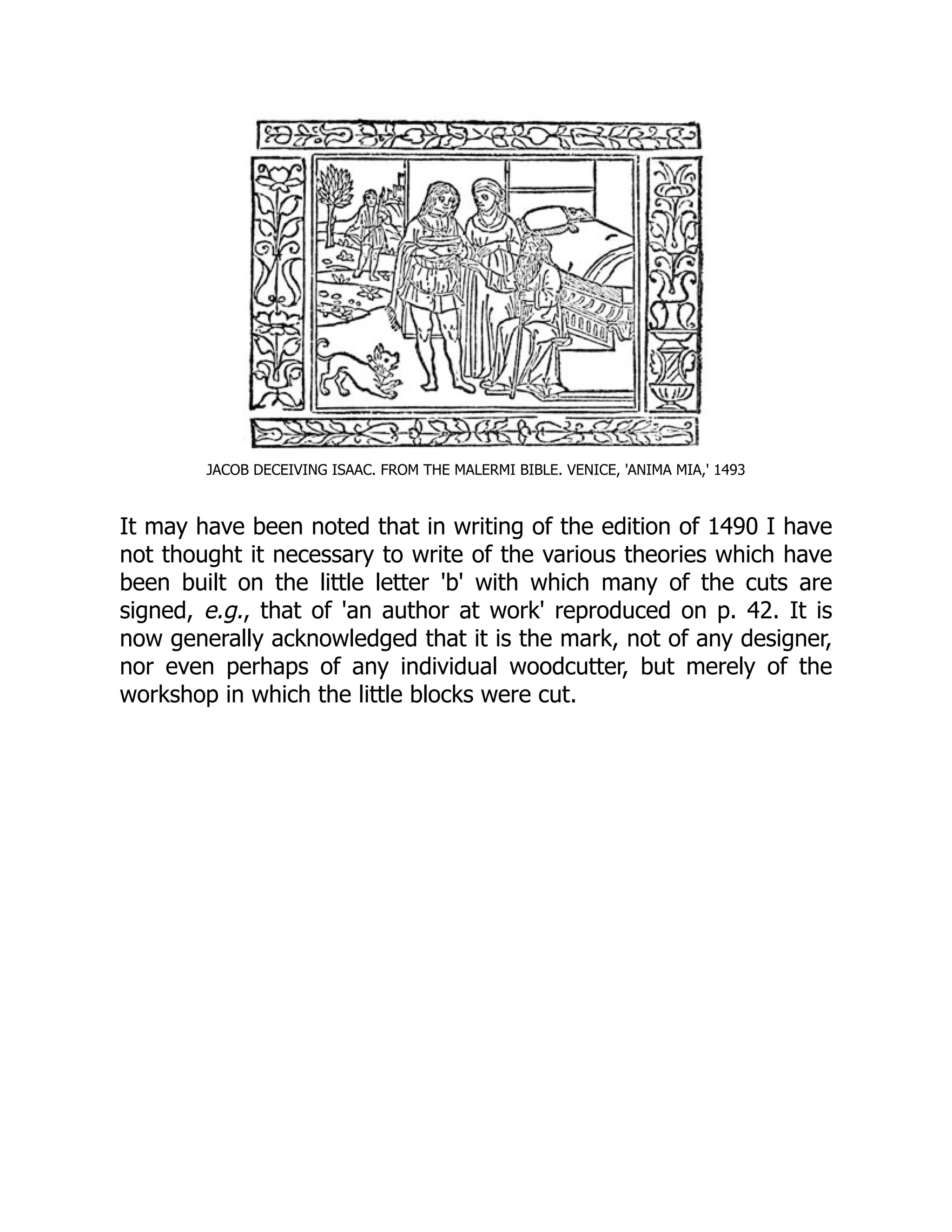 JACOB DECEIVING ISAAC. FROM THE MALERMI BIBLE. VENICE, 'ANIMA MIA,' 1493
It may have been noted that in writing of the edition of 1490 I have
not thought it necessary to write of the various theories which have
been built on the little letter 'b' with which many of the cuts are
signed, e.g., that of 'an author at work' reproduced on p. 42. It is
now generally acknowledged that it is the mark, not of any designer,
nor even perhaps of any individual woodcutter, but merely of the
workshop in which the little blocks were cut.
 