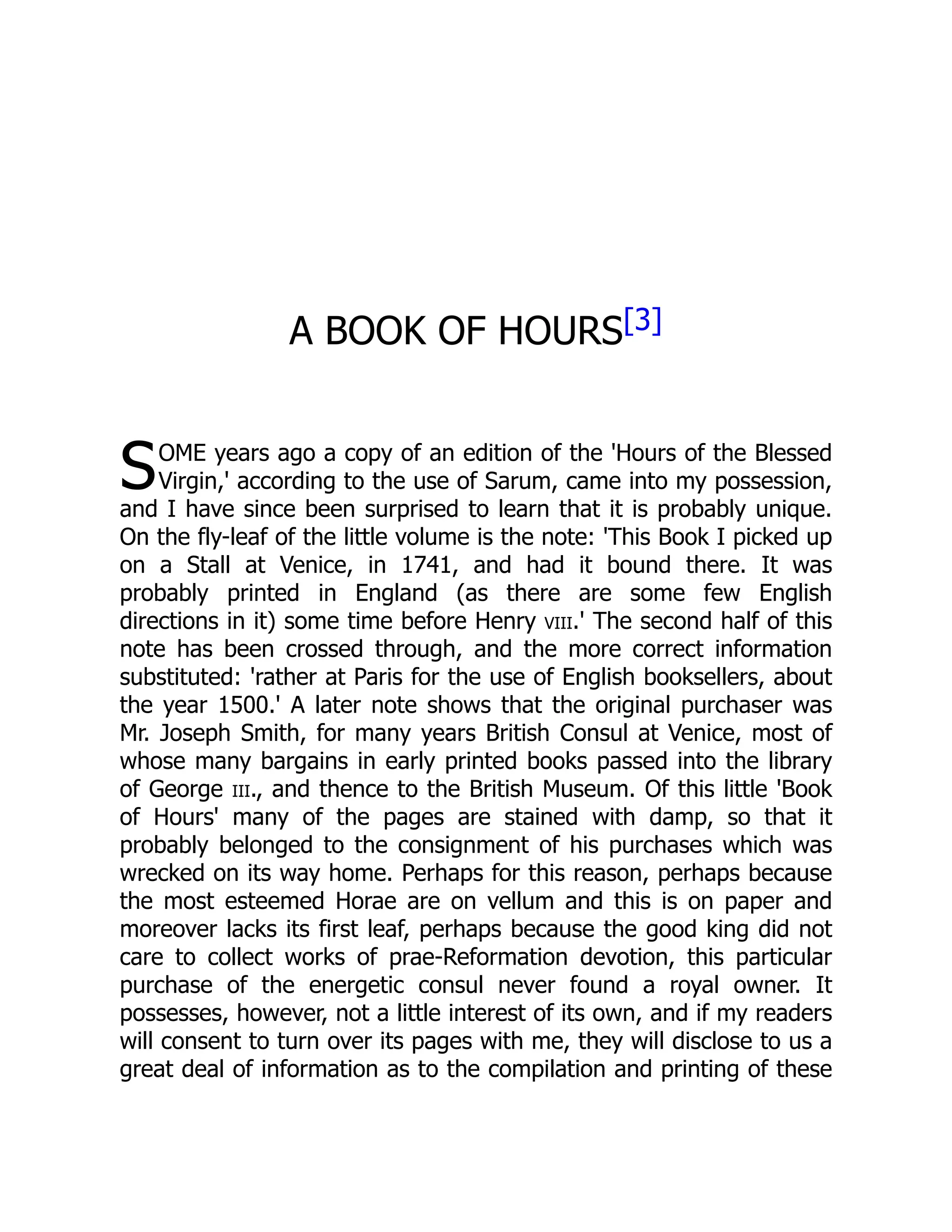 S
A BOOK OF HOURS[3]
OME years ago a copy of an edition of the 'Hours of the Blessed
Virgin,' according to the use of Sarum, came into my possession,
and I have since been surprised to learn that it is probably unique.
On the fly-leaf of the little volume is the note: 'This Book I picked up
on a Stall at Venice, in 1741, and had it bound there. It was
probably printed in England (as there are some few English
directions in it) some time before Henry viii.' The second half of this
note has been crossed through, and the more correct information
substituted: 'rather at Paris for the use of English booksellers, about
the year 1500.' A later note shows that the original purchaser was
Mr. Joseph Smith, for many years British Consul at Venice, most of
whose many bargains in early printed books passed into the library
of George iii., and thence to the British Museum. Of this little 'Book
of Hours' many of the pages are stained with damp, so that it
probably belonged to the consignment of his purchases which was
wrecked on its way home. Perhaps for this reason, perhaps because
the most esteemed Horae are on vellum and this is on paper and
moreover lacks its first leaf, perhaps because the good king did not
care to collect works of prae-Reformation devotion, this particular
purchase of the energetic consul never found a royal owner. It
possesses, however, not a little interest of its own, and if my readers
will consent to turn over its pages with me, they will disclose to us a
great deal of information as to the compilation and printing of these
 