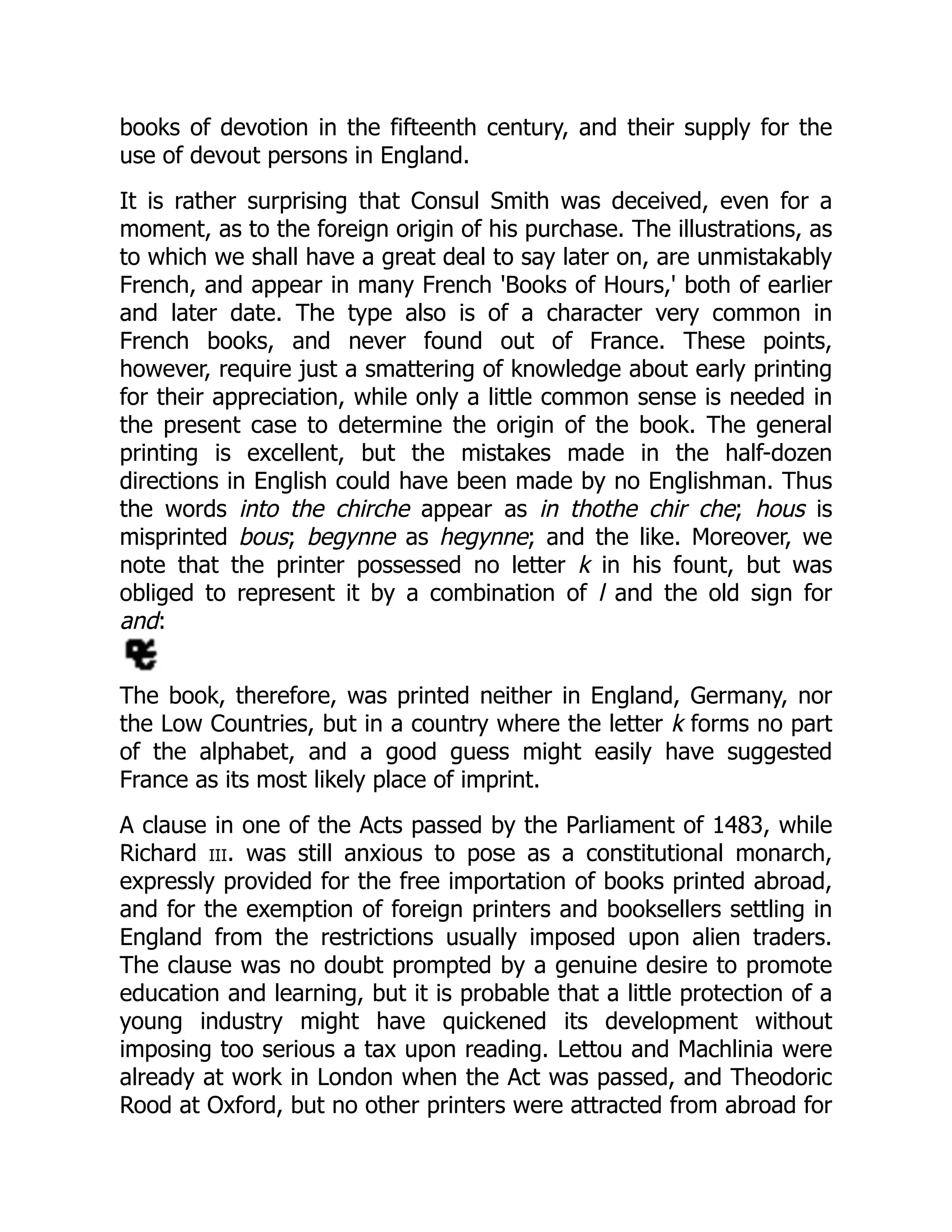 books of devotion in the fifteenth century, and their supply for the
use of devout persons in England.
It is rather surprising that Consul Smith was deceived, even for a
moment, as to the foreign origin of his purchase. The illustrations, as
to which we shall have a great deal to say later on, are unmistakably
French, and appear in many French 'Books of Hours,' both of earlier
and later date. The type also is of a character very common in
French books, and never found out of France. These points,
however, require just a smattering of knowledge about early printing
for their appreciation, while only a little common sense is needed in
the present case to determine the origin of the book. The general
printing is excellent, but the mistakes made in the half-dozen
directions in English could have been made by no Englishman. Thus
the words into the chirche appear as in thothe chir che; hous is
misprinted bous; begynne as hegynne; and the like. Moreover, we
note that the printer possessed no letter k in his fount, but was
obliged to represent it by a combination of l and the old sign for
and:
The book, therefore, was printed neither in England, Germany, nor
the Low Countries, but in a country where the letter k forms no part
of the alphabet, and a good guess might easily have suggested
France as its most likely place of imprint.
A clause in one of the Acts passed by the Parliament of 1483, while
Richard iii. was still anxious to pose as a constitutional monarch,
expressly provided for the free importation of books printed abroad,
and for the exemption of foreign printers and booksellers settling in
England from the restrictions usually imposed upon alien traders.
The clause was no doubt prompted by a genuine desire to promote
education and learning, but it is probable that a little protection of a
young industry might have quickened its development without
imposing too serious a tax upon reading. Lettou and Machlinia were
already at work in London when the Act was passed, and Theodoric
Rood at Oxford, but no other printers were attracted from abroad for
 