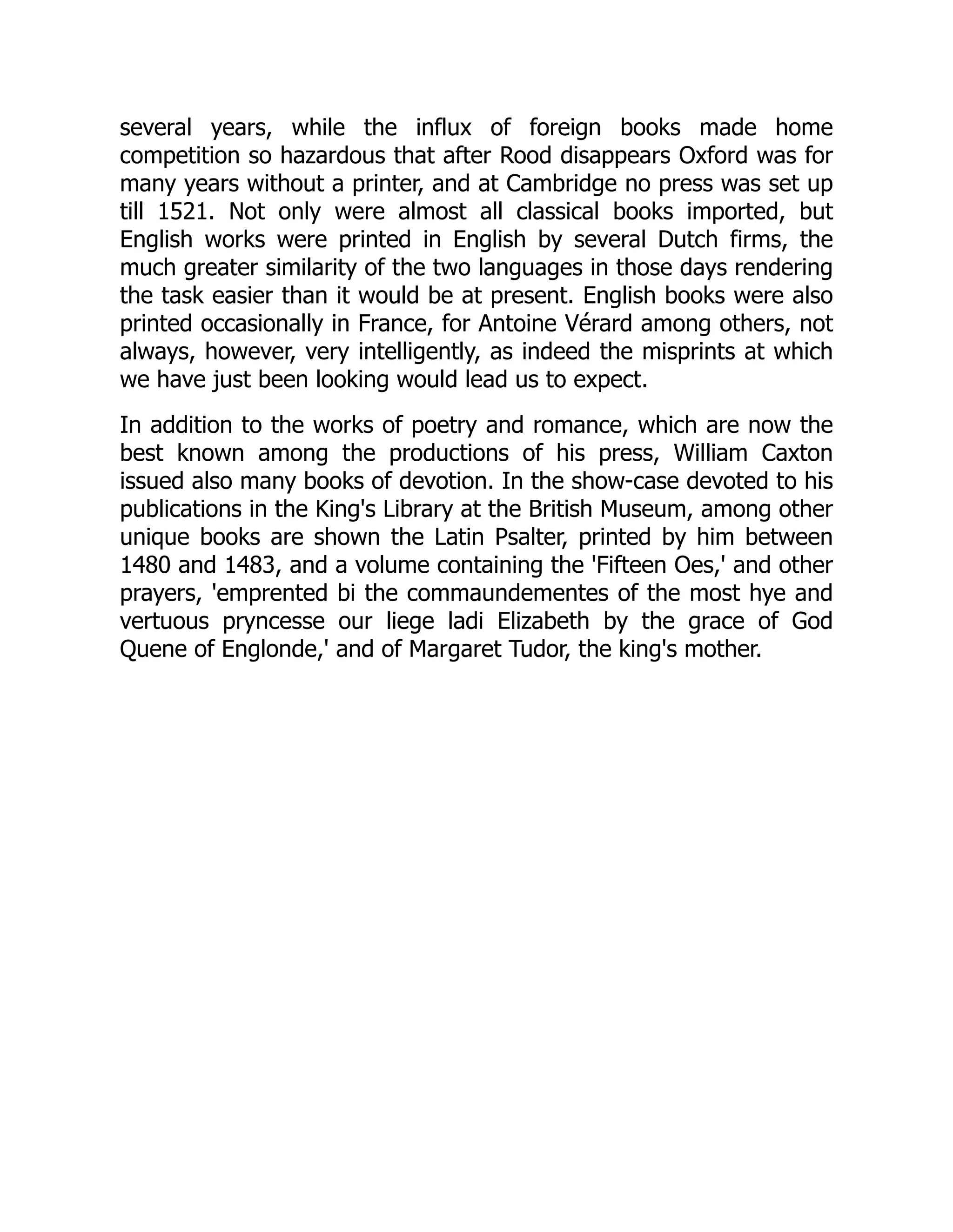 several years, while the influx of foreign books made home
competition so hazardous that after Rood disappears Oxford was for
many years without a printer, and at Cambridge no press was set up
till 1521. Not only were almost all classical books imported, but
English works were printed in English by several Dutch firms, the
much greater similarity of the two languages in those days rendering
the task easier than it would be at present. English books were also
printed occasionally in France, for Antoine Vérard among others, not
always, however, very intelligently, as indeed the misprints at which
we have just been looking would lead us to expect.
In addition to the works of poetry and romance, which are now the
best known among the productions of his press, William Caxton
issued also many books of devotion. In the show-case devoted to his
publications in the King's Library at the British Museum, among other
unique books are shown the Latin Psalter, printed by him between
1480 and 1483, and a volume containing the 'Fifteen Oes,' and other
prayers, 'emprented bi the commaundementes of the most hye and
vertuous pryncesse our liege ladi Elizabeth by the grace of God
Quene of Englonde,' and of Margaret Tudor, the king's mother.
 