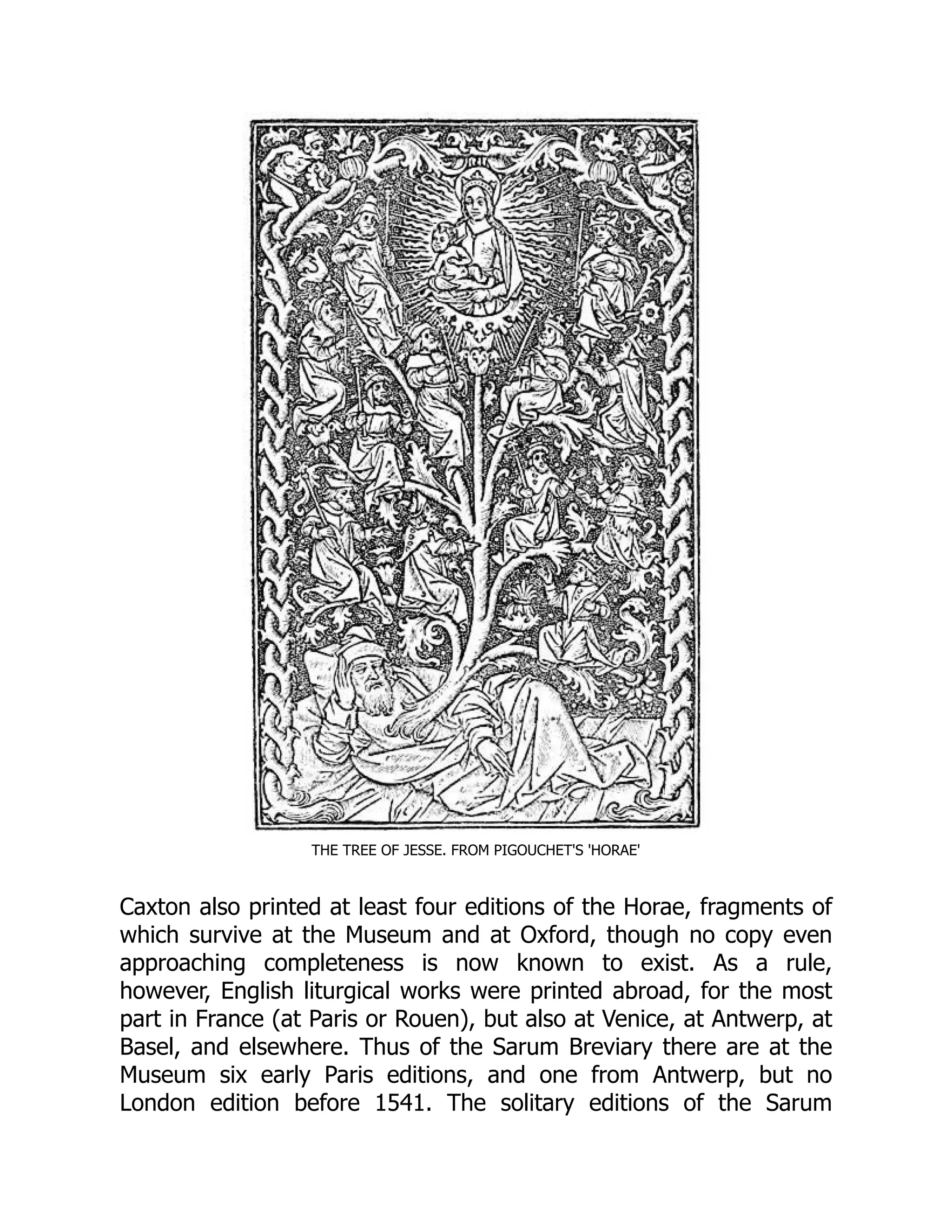 THE TREE OF JESSE. FROM PIGOUCHET'S 'HORAE'
Caxton also printed at least four editions of the Horae, fragments of
which survive at the Museum and at Oxford, though no copy even
approaching completeness is now known to exist. As a rule,
however, English liturgical works were printed abroad, for the most
part in France (at Paris or Rouen), but also at Venice, at Antwerp, at
Basel, and elsewhere. Thus of the Sarum Breviary there are at the
Museum six early Paris editions, and one from Antwerp, but no
London edition before 1541. The solitary editions of the Sarum
 
