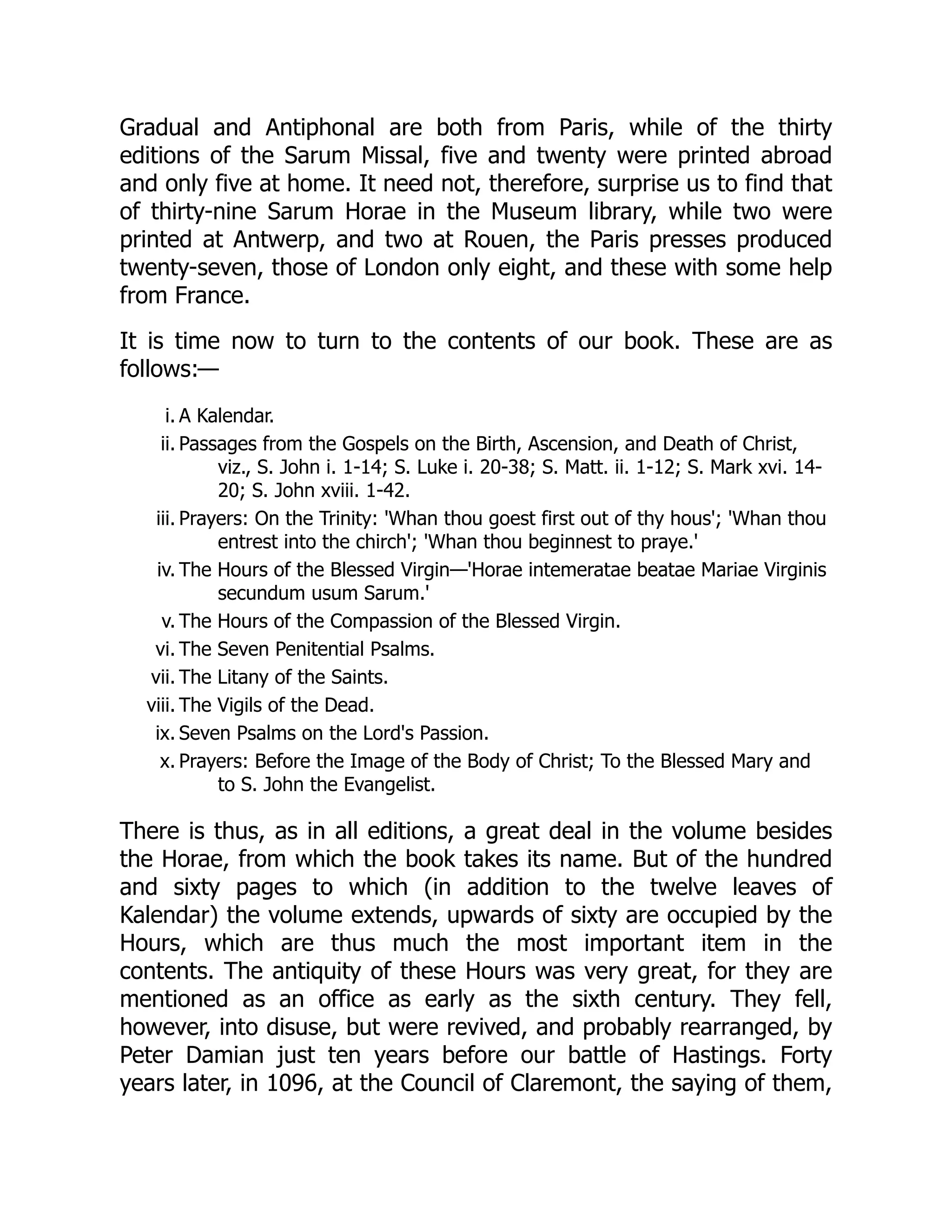 Gradual and Antiphonal are both from Paris, while of the thirty
editions of the Sarum Missal, five and twenty were printed abroad
and only five at home. It need not, therefore, surprise us to find that
of thirty-nine Sarum Horae in the Museum library, while two were
printed at Antwerp, and two at Rouen, the Paris presses produced
twenty-seven, those of London only eight, and these with some help
from France.
It is time now to turn to the contents of our book. These are as
follows:—
i. A Kalendar.
ii. Passages from the Gospels on the Birth, Ascension, and Death of Christ,
viz., S. John i. 1-14; S. Luke i. 20-38; S. Matt. ii. 1-12; S. Mark xvi. 14-
20; S. John xviii. 1-42.
iii. Prayers: On the Trinity: 'Whan thou goest first out of thy hous'; 'Whan thou
entrest into the chirch'; 'Whan thou beginnest to praye.'
iv. The Hours of the Blessed Virgin—'Horae intemeratae beatae Mariae Virginis
secundum usum Sarum.'
v. The Hours of the Compassion of the Blessed Virgin.
vi. The Seven Penitential Psalms.
vii. The Litany of the Saints.
viii. The Vigils of the Dead.
ix. Seven Psalms on the Lord's Passion.
x. Prayers: Before the Image of the Body of Christ; To the Blessed Mary and
to S. John the Evangelist.
There is thus, as in all editions, a great deal in the volume besides
the Horae, from which the book takes its name. But of the hundred
and sixty pages to which (in addition to the twelve leaves of
Kalendar) the volume extends, upwards of sixty are occupied by the
Hours, which are thus much the most important item in the
contents. The antiquity of these Hours was very great, for they are
mentioned as an office as early as the sixth century. They fell,
however, into disuse, but were revived, and probably rearranged, by
Peter Damian just ten years before our battle of Hastings. Forty
years later, in 1096, at the Council of Claremont, the saying of them,
 