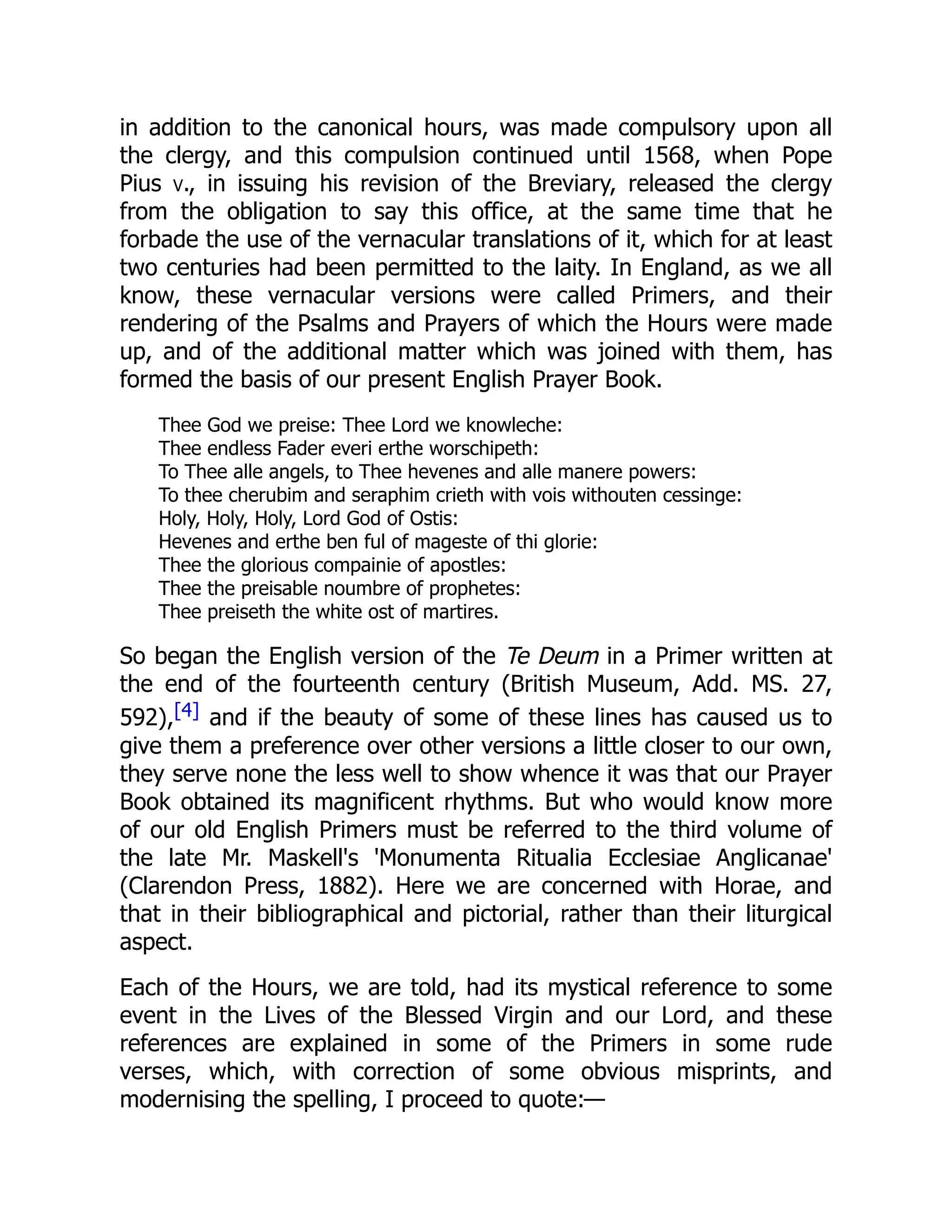 in addition to the canonical hours, was made compulsory upon all
the clergy, and this compulsion continued until 1568, when Pope
Pius v., in issuing his revision of the Breviary, released the clergy
from the obligation to say this office, at the same time that he
forbade the use of the vernacular translations of it, which for at least
two centuries had been permitted to the laity. In England, as we all
know, these vernacular versions were called Primers, and their
rendering of the Psalms and Prayers of which the Hours were made
up, and of the additional matter which was joined with them, has
formed the basis of our present English Prayer Book.
Thee God we preise: Thee Lord we knowleche:
Thee endless Fader everi erthe worschipeth:
To Thee alle angels, to Thee hevenes and alle manere powers:
To thee cherubim and seraphim crieth with vois withouten cessinge:
Holy, Holy, Holy, Lord God of Ostis:
Hevenes and erthe ben ful of mageste of thi glorie:
Thee the glorious compainie of apostles:
Thee the preisable noumbre of prophetes:
Thee preiseth the white ost of martires.
So began the English version of the Te Deum in a Primer written at
the end of the fourteenth century (British Museum, Add. MS. 27,
592),[4] and if the beauty of some of these lines has caused us to
give them a preference over other versions a little closer to our own,
they serve none the less well to show whence it was that our Prayer
Book obtained its magnificent rhythms. But who would know more
of our old English Primers must be referred to the third volume of
the late Mr. Maskell's 'Monumenta Ritualia Ecclesiae Anglicanae'
(Clarendon Press, 1882). Here we are concerned with Horae, and
that in their bibliographical and pictorial, rather than their liturgical
aspect.
Each of the Hours, we are told, had its mystical reference to some
event in the Lives of the Blessed Virgin and our Lord, and these
references are explained in some of the Primers in some rude
verses, which, with correction of some obvious misprints, and
modernising the spelling, I proceed to quote:—
 