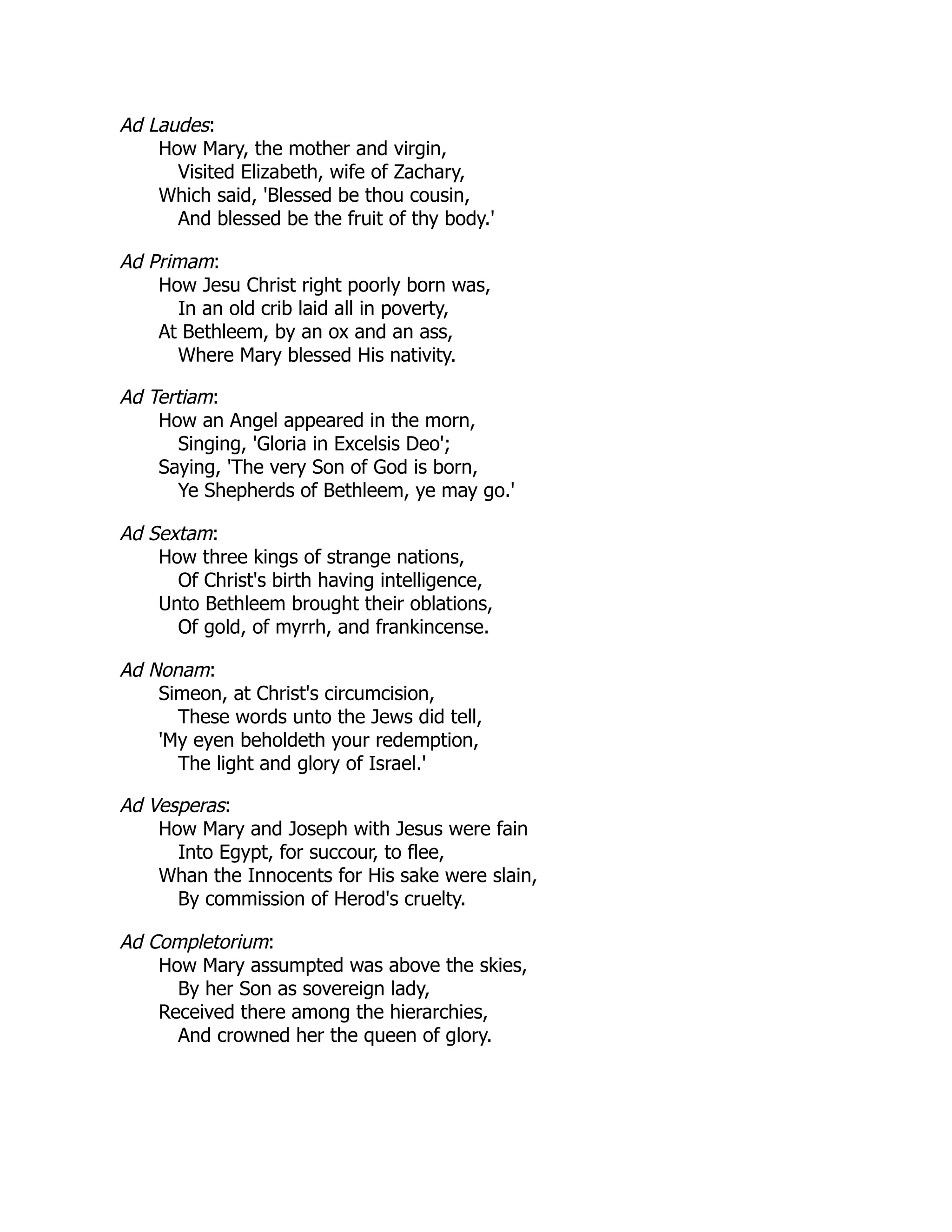 Ad Laudes:
How Mary, the mother and virgin,
Visited Elizabeth, wife of Zachary,
Which said, 'Blessed be thou cousin,
And blessed be the fruit of thy body.'
Ad Primam:
How Jesu Christ right poorly born was,
In an old crib laid all in poverty,
At Bethleem, by an ox and an ass,
Where Mary blessed His nativity.
Ad Tertiam:
How an Angel appeared in the morn,
Singing, 'Gloria in Excelsis Deo';
Saying, 'The very Son of God is born,
Ye Shepherds of Bethleem, ye may go.'
Ad Sextam:
How three kings of strange nations,
Of Christ's birth having intelligence,
Unto Bethleem brought their oblations,
Of gold, of myrrh, and frankincense.
Ad Nonam:
Simeon, at Christ's circumcision,
These words unto the Jews did tell,
'My eyen beholdeth your redemption,
The light and glory of Israel.'
Ad Vesperas:
How Mary and Joseph with Jesus were fain
Into Egypt, for succour, to flee,
Whan the Innocents for His sake were slain,
By commission of Herod's cruelty.
Ad Completorium:
How Mary assumpted was above the skies,
By her Son as sovereign lady,
Received there among the hierarchies,
And crowned her the queen of glory.
 