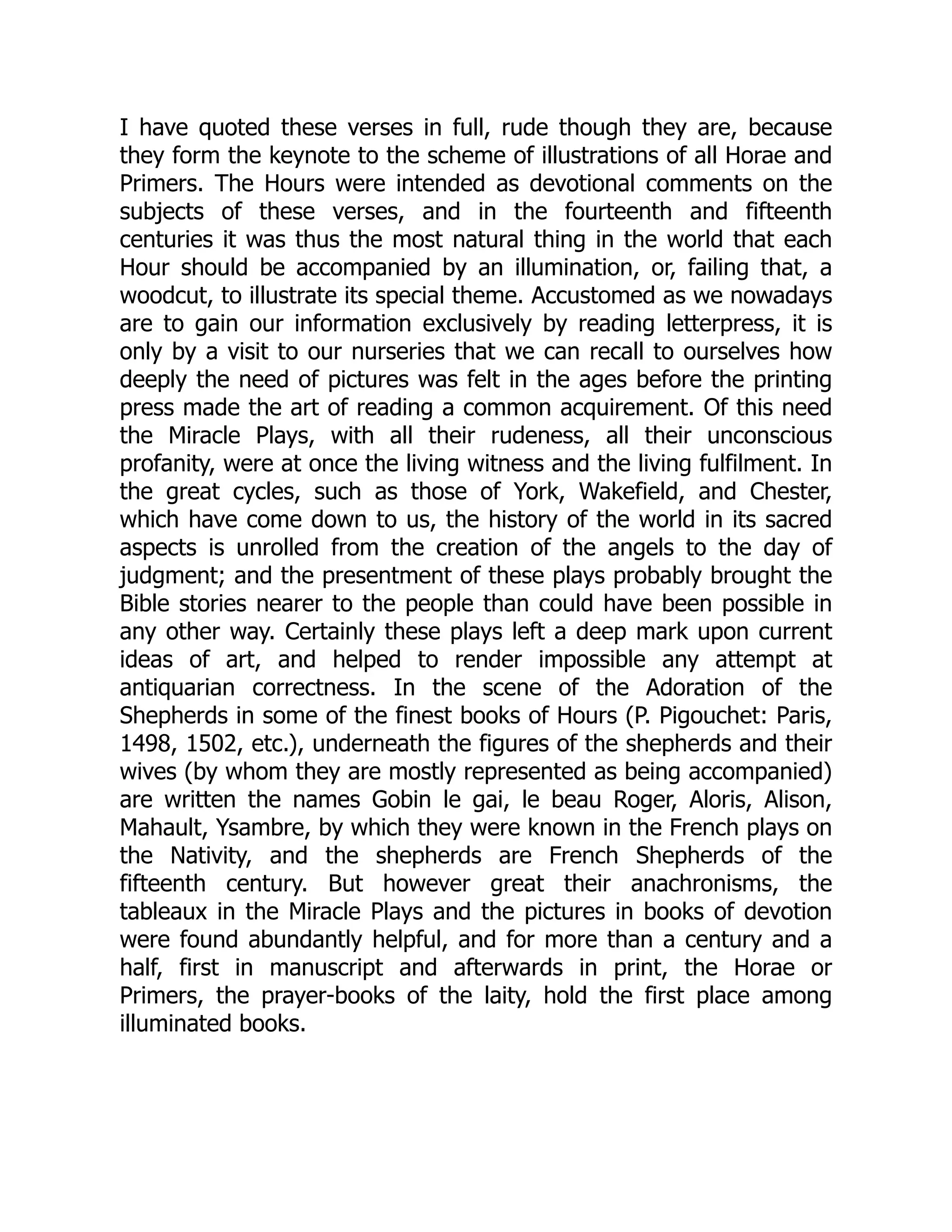 I have quoted these verses in full, rude though they are, because
they form the keynote to the scheme of illustrations of all Horae and
Primers. The Hours were intended as devotional comments on the
subjects of these verses, and in the fourteenth and fifteenth
centuries it was thus the most natural thing in the world that each
Hour should be accompanied by an illumination, or, failing that, a
woodcut, to illustrate its special theme. Accustomed as we nowadays
are to gain our information exclusively by reading letterpress, it is
only by a visit to our nurseries that we can recall to ourselves how
deeply the need of pictures was felt in the ages before the printing
press made the art of reading a common acquirement. Of this need
the Miracle Plays, with all their rudeness, all their unconscious
profanity, were at once the living witness and the living fulfilment. In
the great cycles, such as those of York, Wakefield, and Chester,
which have come down to us, the history of the world in its sacred
aspects is unrolled from the creation of the angels to the day of
judgment; and the presentment of these plays probably brought the
Bible stories nearer to the people than could have been possible in
any other way. Certainly these plays left a deep mark upon current
ideas of art, and helped to render impossible any attempt at
antiquarian correctness. In the scene of the Adoration of the
Shepherds in some of the finest books of Hours (P. Pigouchet: Paris,
1498, 1502, etc.), underneath the figures of the shepherds and their
wives (by whom they are mostly represented as being accompanied)
are written the names Gobin le gai, le beau Roger, Aloris, Alison,
Mahault, Ysambre, by which they were known in the French plays on
the Nativity, and the shepherds are French Shepherds of the
fifteenth century. But however great their anachronisms, the
tableaux in the Miracle Plays and the pictures in books of devotion
were found abundantly helpful, and for more than a century and a
half, first in manuscript and afterwards in print, the Horae or
Primers, the prayer-books of the laity, hold the first place among
illuminated books.
 