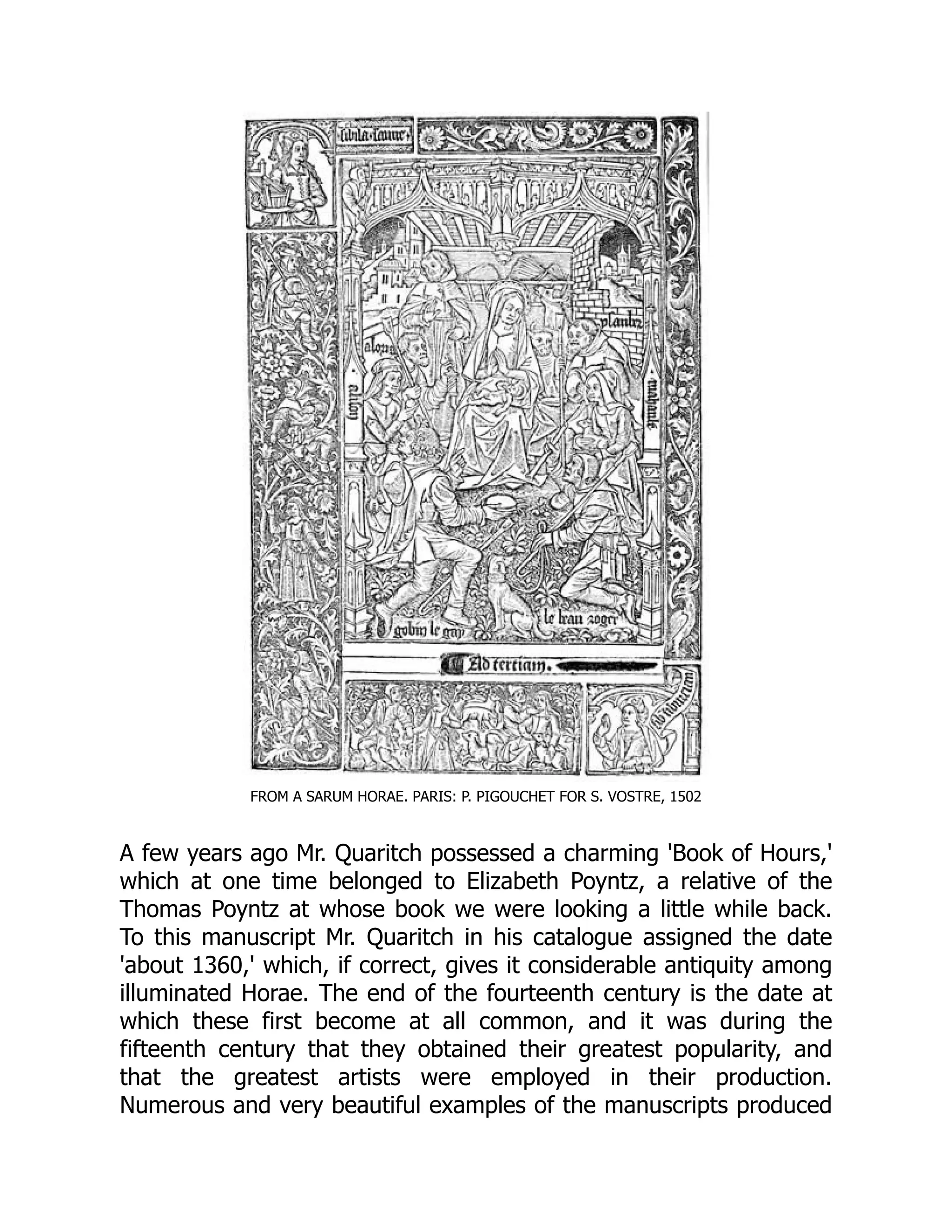 FROM A SARUM HORAE. PARIS: P. PIGOUCHET FOR S. VOSTRE, 1502
A few years ago Mr. Quaritch possessed a charming 'Book of Hours,'
which at one time belonged to Elizabeth Poyntz, a relative of the
Thomas Poyntz at whose book we were looking a little while back.
To this manuscript Mr. Quaritch in his catalogue assigned the date
'about 1360,' which, if correct, gives it considerable antiquity among
illuminated Horae. The end of the fourteenth century is the date at
which these first become at all common, and it was during the
fifteenth century that they obtained their greatest popularity, and
that the greatest artists were employed in their production.
Numerous and very beautiful examples of the manuscripts produced
 