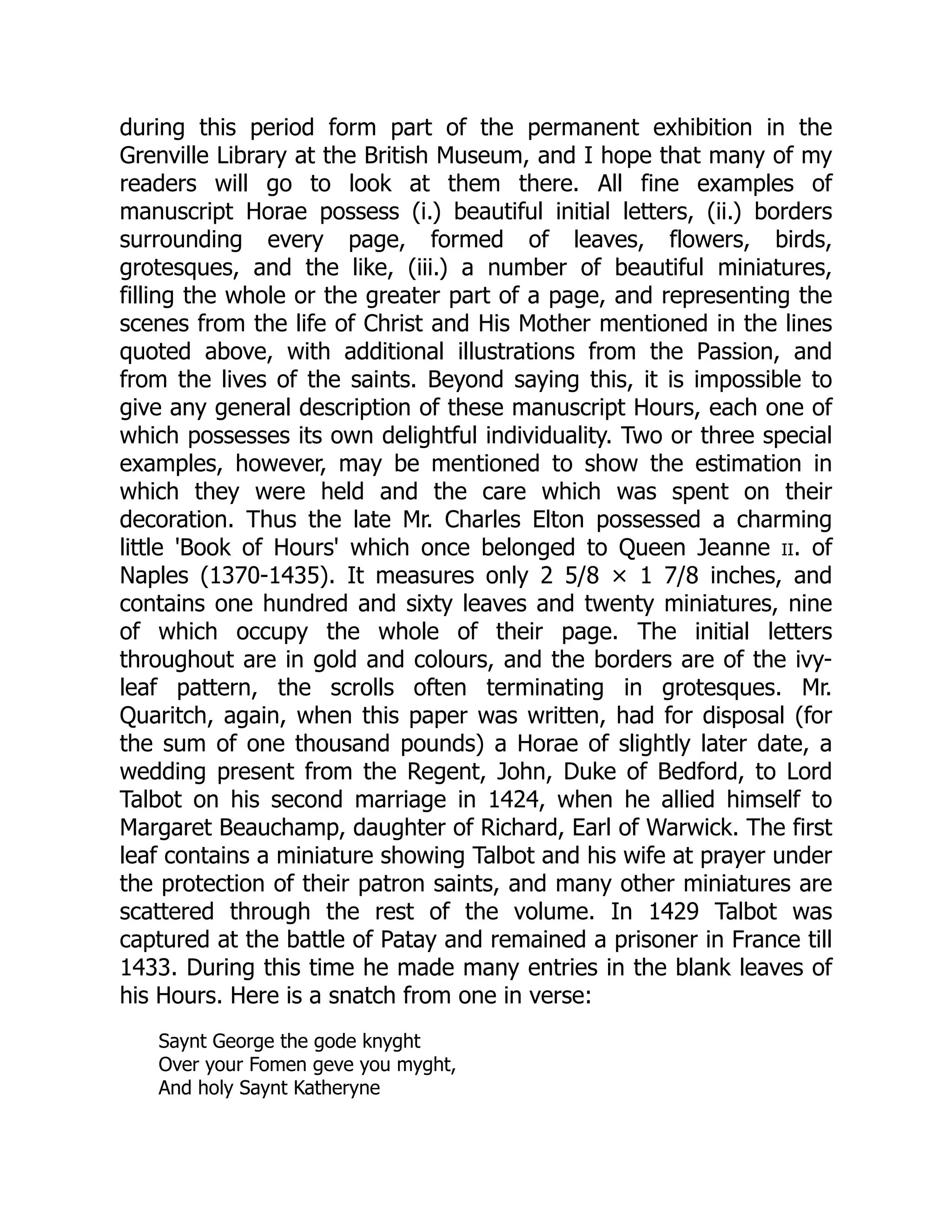 during this period form part of the permanent exhibition in the
Grenville Library at the British Museum, and I hope that many of my
readers will go to look at them there. All fine examples of
manuscript Horae possess (i.) beautiful initial letters, (ii.) borders
surrounding every page, formed of leaves, flowers, birds,
grotesques, and the like, (iii.) a number of beautiful miniatures,
filling the whole or the greater part of a page, and representing the
scenes from the life of Christ and His Mother mentioned in the lines
quoted above, with additional illustrations from the Passion, and
from the lives of the saints. Beyond saying this, it is impossible to
give any general description of these manuscript Hours, each one of
which possesses its own delightful individuality. Two or three special
examples, however, may be mentioned to show the estimation in
which they were held and the care which was spent on their
decoration. Thus the late Mr. Charles Elton possessed a charming
little 'Book of Hours' which once belonged to Queen Jeanne ii. of
Naples (1370-1435). It measures only 2 5/8 × 1 7/8 inches, and
contains one hundred and sixty leaves and twenty miniatures, nine
of which occupy the whole of their page. The initial letters
throughout are in gold and colours, and the borders are of the ivy-
leaf pattern, the scrolls often terminating in grotesques. Mr.
Quaritch, again, when this paper was written, had for disposal (for
the sum of one thousand pounds) a Horae of slightly later date, a
wedding present from the Regent, John, Duke of Bedford, to Lord
Talbot on his second marriage in 1424, when he allied himself to
Margaret Beauchamp, daughter of Richard, Earl of Warwick. The first
leaf contains a miniature showing Talbot and his wife at prayer under
the protection of their patron saints, and many other miniatures are
scattered through the rest of the volume. In 1429 Talbot was
captured at the battle of Patay and remained a prisoner in France till
1433. During this time he made many entries in the blank leaves of
his Hours. Here is a snatch from one in verse:
Saynt George the gode knyght
Over your Fomen geve you myght,
And holy Saynt Katheryne
 