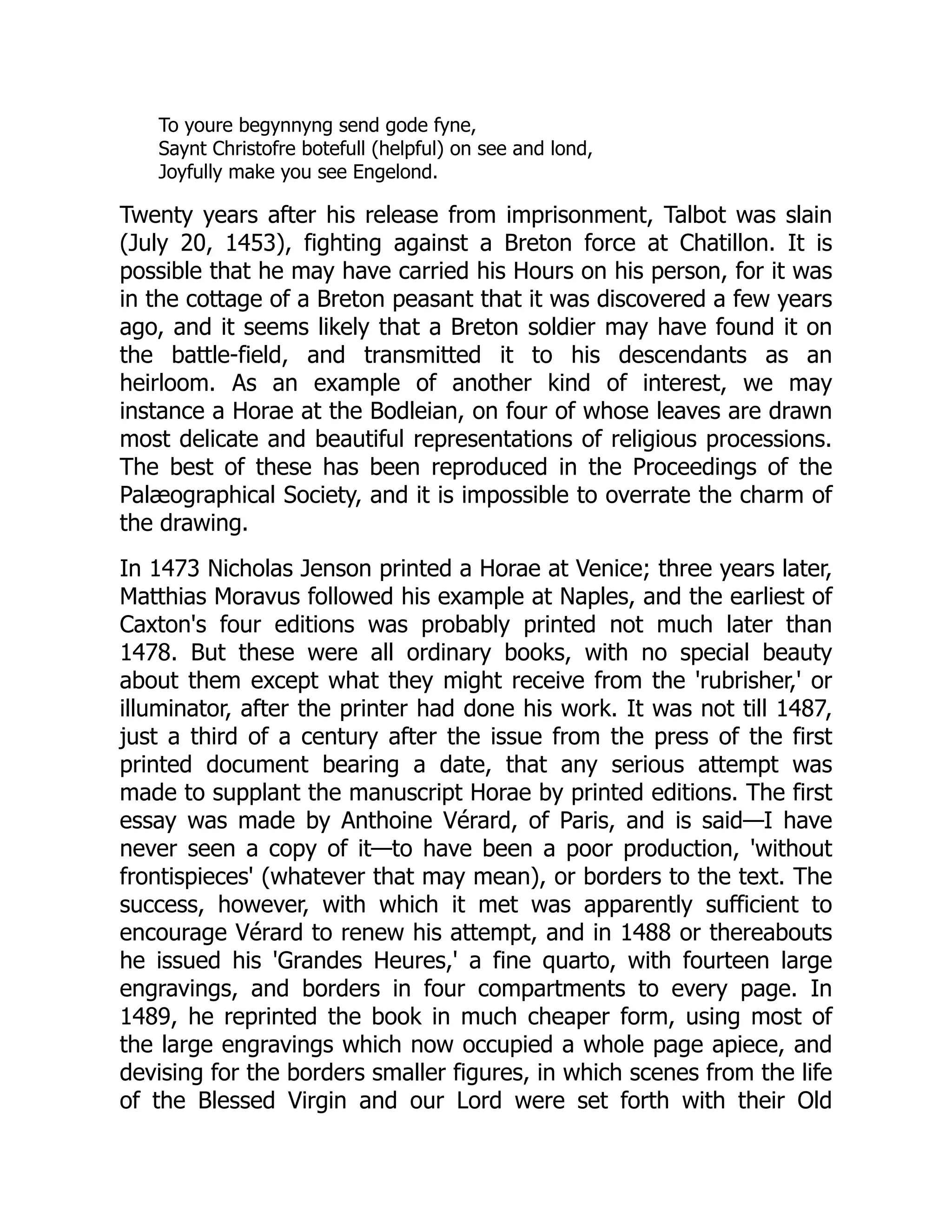 To youre begynnyng send gode fyne,
Saynt Christofre botefull (helpful) on see and lond,
Joyfully make you see Engelond.
Twenty years after his release from imprisonment, Talbot was slain
(July 20, 1453), fighting against a Breton force at Chatillon. It is
possible that he may have carried his Hours on his person, for it was
in the cottage of a Breton peasant that it was discovered a few years
ago, and it seems likely that a Breton soldier may have found it on
the battle-field, and transmitted it to his descendants as an
heirloom. As an example of another kind of interest, we may
instance a Horae at the Bodleian, on four of whose leaves are drawn
most delicate and beautiful representations of religious processions.
The best of these has been reproduced in the Proceedings of the
Palæographical Society, and it is impossible to overrate the charm of
the drawing.
In 1473 Nicholas Jenson printed a Horae at Venice; three years later,
Matthias Moravus followed his example at Naples, and the earliest of
Caxton's four editions was probably printed not much later than
1478. But these were all ordinary books, with no special beauty
about them except what they might receive from the 'rubrisher,' or
illuminator, after the printer had done his work. It was not till 1487,
just a third of a century after the issue from the press of the first
printed document bearing a date, that any serious attempt was
made to supplant the manuscript Horae by printed editions. The first
essay was made by Anthoine Vérard, of Paris, and is said—I have
never seen a copy of it—to have been a poor production, 'without
frontispieces' (whatever that may mean), or borders to the text. The
success, however, with which it met was apparently sufficient to
encourage Vérard to renew his attempt, and in 1488 or thereabouts
he issued his 'Grandes Heures,' a fine quarto, with fourteen large
engravings, and borders in four compartments to every page. In
1489, he reprinted the book in much cheaper form, using most of
the large engravings which now occupied a whole page apiece, and
devising for the borders smaller figures, in which scenes from the life
of the Blessed Virgin and our Lord were set forth with their Old
 