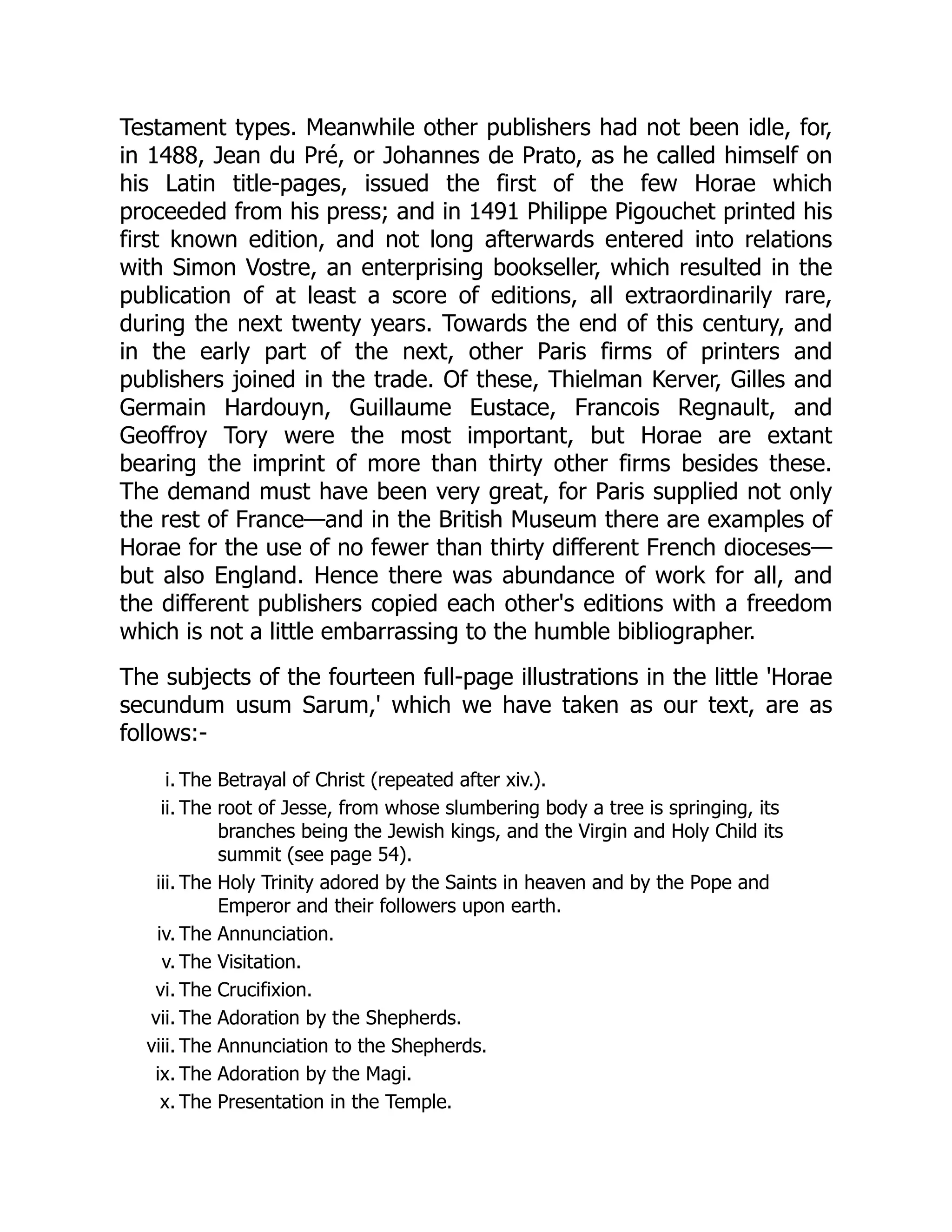 Testament types. Meanwhile other publishers had not been idle, for,
in 1488, Jean du Pré, or Johannes de Prato, as he called himself on
his Latin title-pages, issued the first of the few Horae which
proceeded from his press; and in 1491 Philippe Pigouchet printed his
first known edition, and not long afterwards entered into relations
with Simon Vostre, an enterprising bookseller, which resulted in the
publication of at least a score of editions, all extraordinarily rare,
during the next twenty years. Towards the end of this century, and
in the early part of the next, other Paris firms of printers and
publishers joined in the trade. Of these, Thielman Kerver, Gilles and
Germain Hardouyn, Guillaume Eustace, Francois Regnault, and
Geoffroy Tory were the most important, but Horae are extant
bearing the imprint of more than thirty other firms besides these.
The demand must have been very great, for Paris supplied not only
the rest of France—and in the British Museum there are examples of
Horae for the use of no fewer than thirty different French dioceses—
but also England. Hence there was abundance of work for all, and
the different publishers copied each other's editions with a freedom
which is not a little embarrassing to the humble bibliographer.
The subjects of the fourteen full-page illustrations in the little 'Horae
secundum usum Sarum,' which we have taken as our text, are as
follows:-
i. The Betrayal of Christ (repeated after xiv.).
ii. The root of Jesse, from whose slumbering body a tree is springing, its
branches being the Jewish kings, and the Virgin and Holy Child its
summit (see page 54).
iii. The Holy Trinity adored by the Saints in heaven and by the Pope and
Emperor and their followers upon earth.
iv. The Annunciation.
v. The Visitation.
vi. The Crucifixion.
vii. The Adoration by the Shepherds.
viii. The Annunciation to the Shepherds.
ix. The Adoration by the Magi.
x. The Presentation in the Temple.
 
