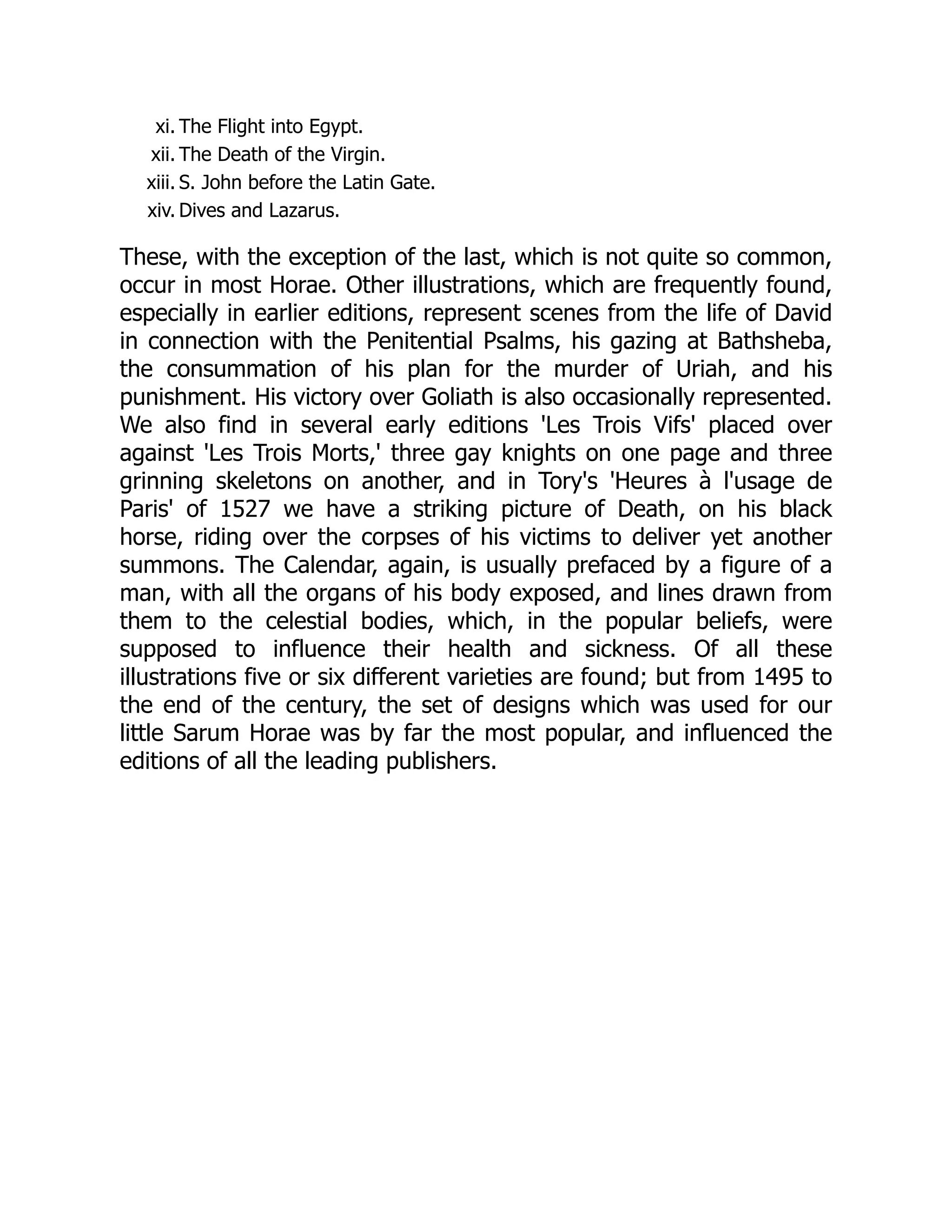 xi. The Flight into Egypt.
xii. The Death of the Virgin.
xiii. S. John before the Latin Gate.
xiv. Dives and Lazarus.
These, with the exception of the last, which is not quite so common,
occur in most Horae. Other illustrations, which are frequently found,
especially in earlier editions, represent scenes from the life of David
in connection with the Penitential Psalms, his gazing at Bathsheba,
the consummation of his plan for the murder of Uriah, and his
punishment. His victory over Goliath is also occasionally represented.
We also find in several early editions 'Les Trois Vifs' placed over
against 'Les Trois Morts,' three gay knights on one page and three
grinning skeletons on another, and in Tory's 'Heures à l'usage de
Paris' of 1527 we have a striking picture of Death, on his black
horse, riding over the corpses of his victims to deliver yet another
summons. The Calendar, again, is usually prefaced by a figure of a
man, with all the organs of his body exposed, and lines drawn from
them to the celestial bodies, which, in the popular beliefs, were
supposed to influence their health and sickness. Of all these
illustrations five or six different varieties are found; but from 1495 to
the end of the century, the set of designs which was used for our
little Sarum Horae was by far the most popular, and influenced the
editions of all the leading publishers.
 