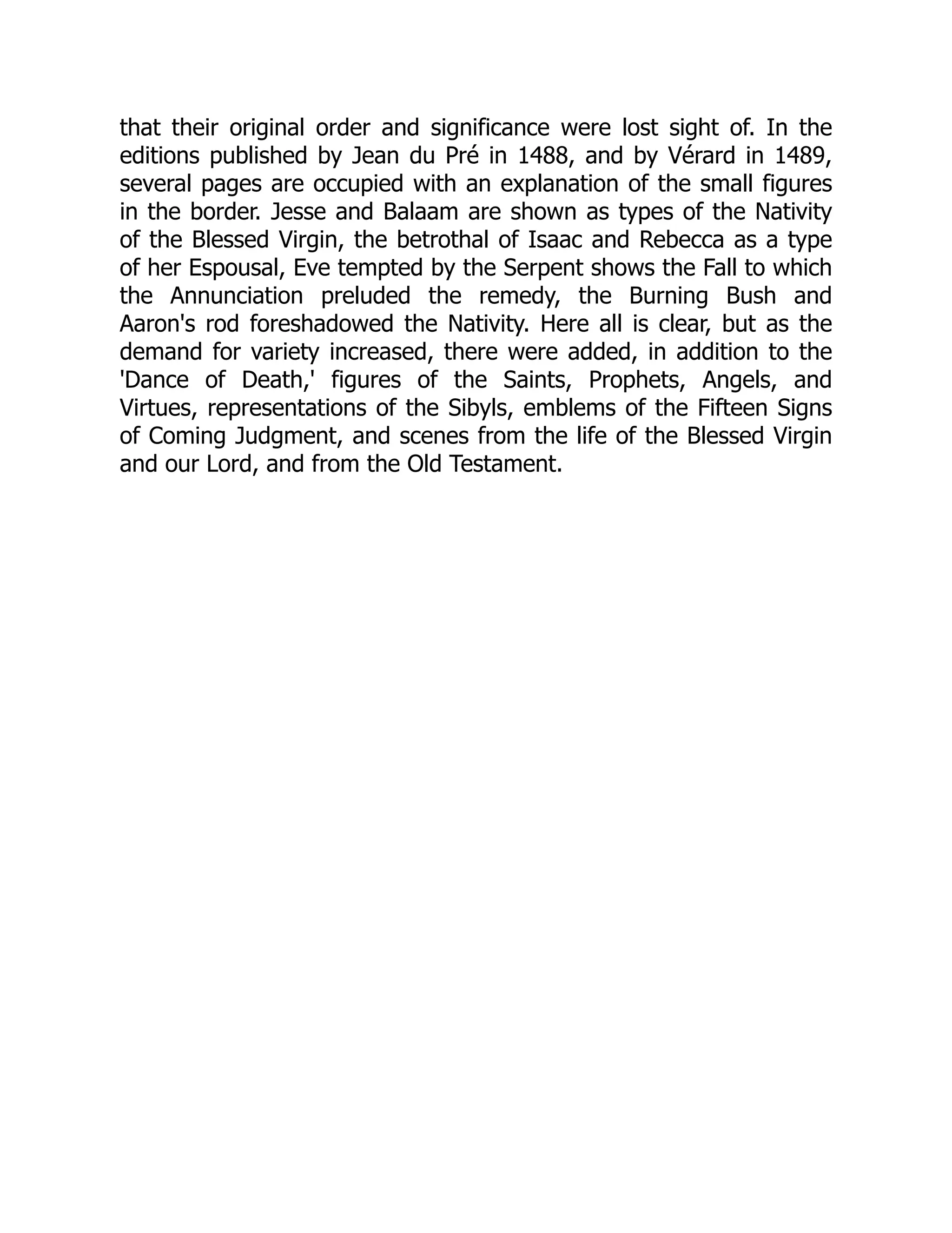 that their original order and significance were lost sight of. In the
editions published by Jean du Pré in 1488, and by Vérard in 1489,
several pages are occupied with an explanation of the small figures
in the border. Jesse and Balaam are shown as types of the Nativity
of the Blessed Virgin, the betrothal of Isaac and Rebecca as a type
of her Espousal, Eve tempted by the Serpent shows the Fall to which
the Annunciation preluded the remedy, the Burning Bush and
Aaron's rod foreshadowed the Nativity. Here all is clear, but as the
demand for variety increased, there were added, in addition to the
'Dance of Death,' figures of the Saints, Prophets, Angels, and
Virtues, representations of the Sibyls, emblems of the Fifteen Signs
of Coming Judgment, and scenes from the life of the Blessed Virgin
and our Lord, and from the Old Testament.
 