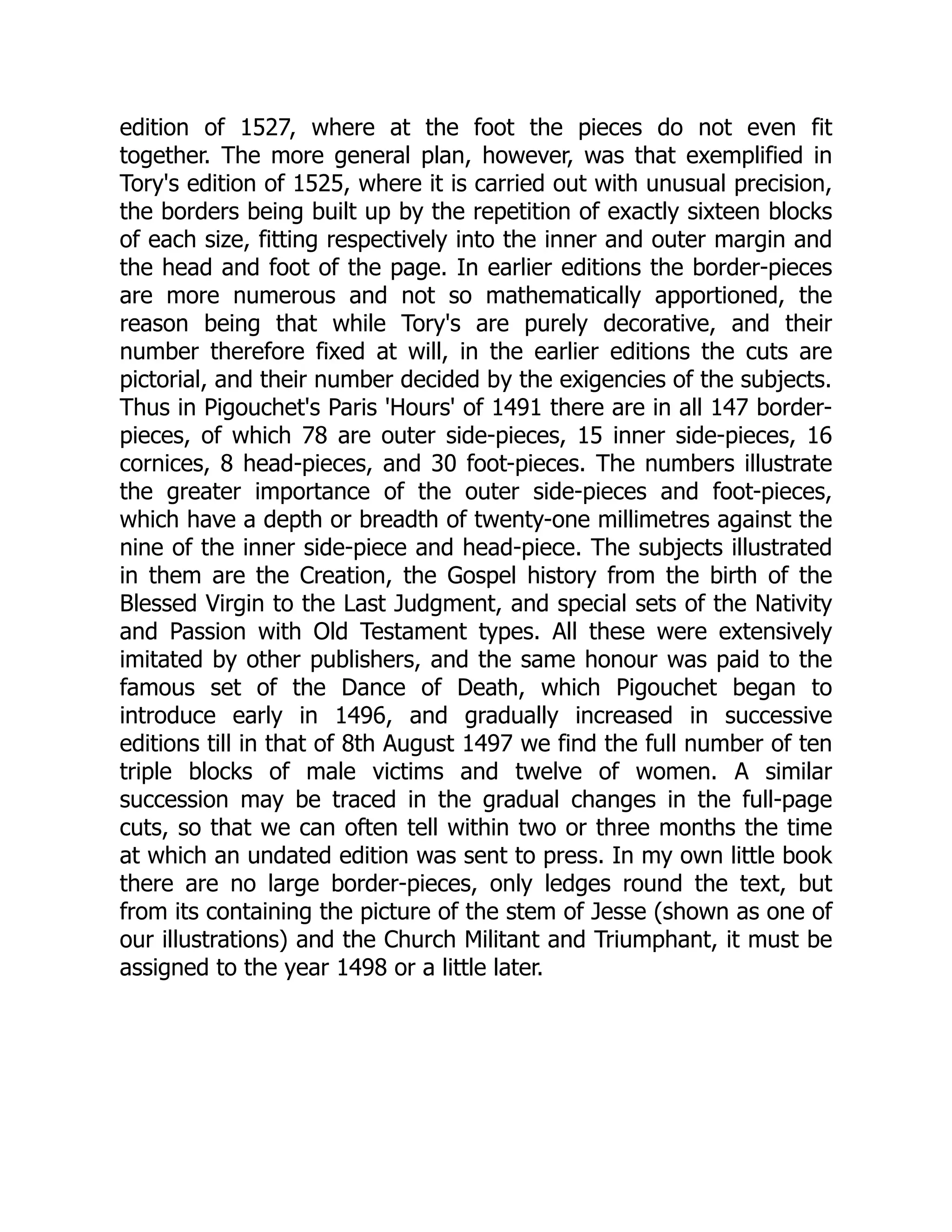 edition of 1527, where at the foot the pieces do not even fit
together. The more general plan, however, was that exemplified in
Tory's edition of 1525, where it is carried out with unusual precision,
the borders being built up by the repetition of exactly sixteen blocks
of each size, fitting respectively into the inner and outer margin and
the head and foot of the page. In earlier editions the border-pieces
are more numerous and not so mathematically apportioned, the
reason being that while Tory's are purely decorative, and their
number therefore fixed at will, in the earlier editions the cuts are
pictorial, and their number decided by the exigencies of the subjects.
Thus in Pigouchet's Paris 'Hours' of 1491 there are in all 147 border-
pieces, of which 78 are outer side-pieces, 15 inner side-pieces, 16
cornices, 8 head-pieces, and 30 foot-pieces. The numbers illustrate
the greater importance of the outer side-pieces and foot-pieces,
which have a depth or breadth of twenty-one millimetres against the
nine of the inner side-piece and head-piece. The subjects illustrated
in them are the Creation, the Gospel history from the birth of the
Blessed Virgin to the Last Judgment, and special sets of the Nativity
and Passion with Old Testament types. All these were extensively
imitated by other publishers, and the same honour was paid to the
famous set of the Dance of Death, which Pigouchet began to
introduce early in 1496, and gradually increased in successive
editions till in that of 8th August 1497 we find the full number of ten
triple blocks of male victims and twelve of women. A similar
succession may be traced in the gradual changes in the full-page
cuts, so that we can often tell within two or three months the time
at which an undated edition was sent to press. In my own little book
there are no large border-pieces, only ledges round the text, but
from its containing the picture of the stem of Jesse (shown as one of
our illustrations) and the Church Militant and Triumphant, it must be
assigned to the year 1498 or a little later.
 