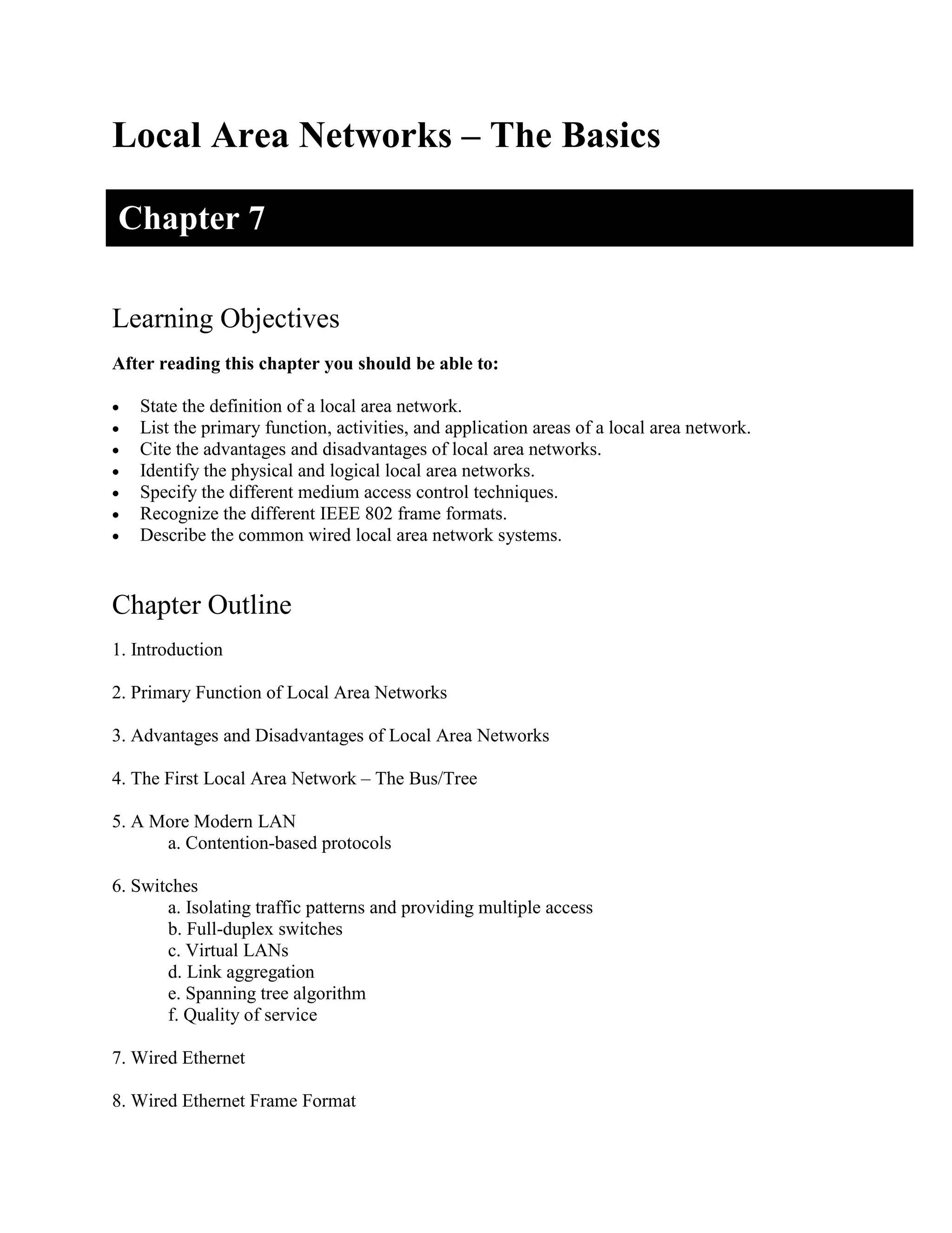 Local Area Networks – The Basics
Learning Objectives
After reading this chapter you should be able to:
• State the definition of a local area network.
• List the primary function, activities, and application areas of a local area network.
• Cite the advantages and disadvantages of local area networks.
• Identify the physical and logical local area networks.
• Specify the different medium access control techniques.
• Recognize the different IEEE 802 frame formats.
• Describe the common wired local area network systems.
Chapter Outline
1. Introduction
2. Primary Function of Local Area Networks
3. Advantages and Disadvantages of Local Area Networks
4. The First Local Area Network – The Bus/Tree
5. A More Modern LAN
a. Contention-based protocols
6. Switches
a. Isolating traffic patterns and providing multiple access
b. Full-duplex switches
c. Virtual LANs
d. Link aggregation
e. Spanning tree algorithm
f. Quality of service
7. Wired Ethernet
8. Wired Ethernet Frame Format
Chapter 7
 