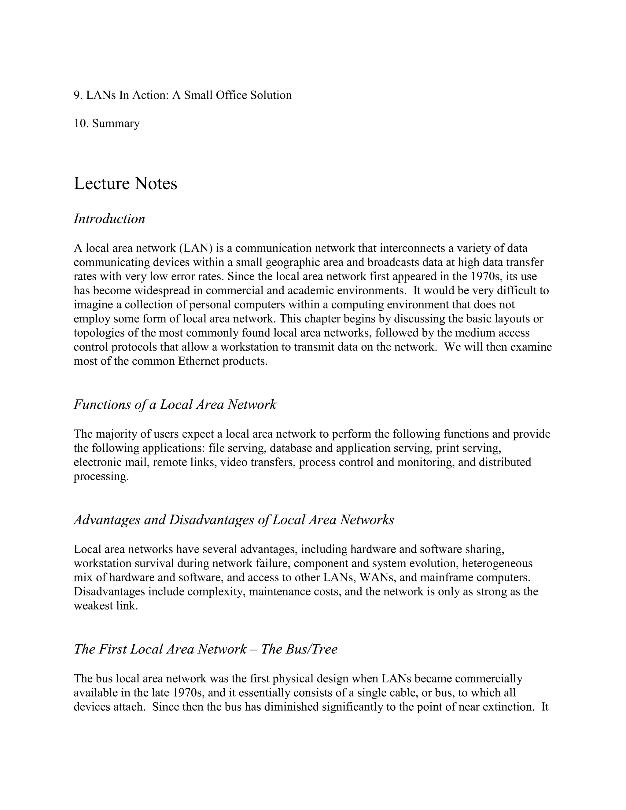 9. LANs In Action: A Small Office Solution
10. Summary
Lecture Notes
Introduction
A local area network (LAN) is a communication network that interconnects a variety of data
communicating devices within a small geographic area and broadcasts data at high data transfer
rates with very low error rates. Since the local area network first appeared in the 1970s, its use
has become widespread in commercial and academic environments. It would be very difficult to
imagine a collection of personal computers within a computing environment that does not
employ some form of local area network. This chapter begins by discussing the basic layouts or
topologies of the most commonly found local area networks, followed by the medium access
control protocols that allow a workstation to transmit data on the network. We will then examine
most of the common Ethernet products.
Functions of a Local Area Network
The majority of users expect a local area network to perform the following functions and provide
the following applications: file serving, database and application serving, print serving,
electronic mail, remote links, video transfers, process control and monitoring, and distributed
processing.
Advantages and Disadvantages of Local Area Networks
Local area networks have several advantages, including hardware and software sharing,
workstation survival during network failure, component and system evolution, heterogeneous
mix of hardware and software, and access to other LANs, WANs, and mainframe computers.
Disadvantages include complexity, maintenance costs, and the network is only as strong as the
weakest link.
The First Local Area Network – The Bus/Tree
The bus local area network was the first physical design when LANs became commercially
available in the late 1970s, and it essentially consists of a single cable, or bus, to which all
devices attach. Since then the bus has diminished significantly to the point of near extinction. It
 