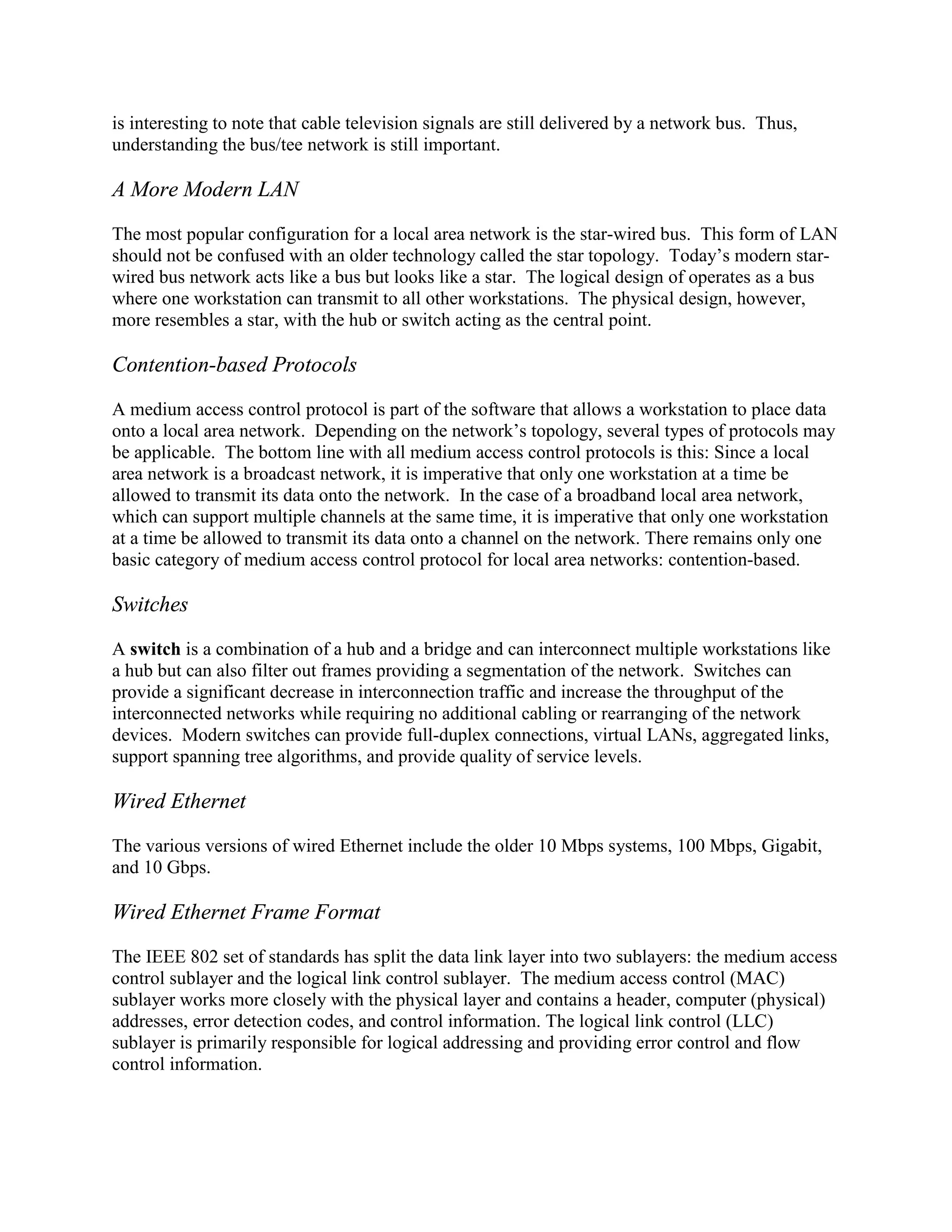 is interesting to note that cable television signals are still delivered by a network bus. Thus,
understanding the bus/tee network is still important.
A More Modern LAN
The most popular configuration for a local area network is the star-wired bus. This form of LAN
should not be confused with an older technology called the star topology. Today’s modern star-
wired bus network acts like a bus but looks like a star. The logical design of operates as a bus
where one workstation can transmit to all other workstations. The physical design, however,
more resembles a star, with the hub or switch acting as the central point.
Contention-based Protocols
A medium access control protocol is part of the software that allows a workstation to place data
onto a local area network. Depending on the network’s topology, several types of protocols may
be applicable. The bottom line with all medium access control protocols is this: Since a local
area network is a broadcast network, it is imperative that only one workstation at a time be
allowed to transmit its data onto the network. In the case of a broadband local area network,
which can support multiple channels at the same time, it is imperative that only one workstation
at a time be allowed to transmit its data onto a channel on the network. There remains only one
basic category of medium access control protocol for local area networks: contention-based.
Switches
A switch is a combination of a hub and a bridge and can interconnect multiple workstations like
a hub but can also filter out frames providing a segmentation of the network. Switches can
provide a significant decrease in interconnection traffic and increase the throughput of the
interconnected networks while requiring no additional cabling or rearranging of the network
devices. Modern switches can provide full-duplex connections, virtual LANs, aggregated links,
support spanning tree algorithms, and provide quality of service levels.
Wired Ethernet
The various versions of wired Ethernet include the older 10 Mbps systems, 100 Mbps, Gigabit,
and 10 Gbps.
Wired Ethernet Frame Format
The IEEE 802 set of standards has split the data link layer into two sublayers: the medium access
control sublayer and the logical link control sublayer. The medium access control (MAC)
sublayer works more closely with the physical layer and contains a header, computer (physical)
addresses, error detection codes, and control information. The logical link control (LLC)
sublayer is primarily responsible for logical addressing and providing error control and flow
control information.
 