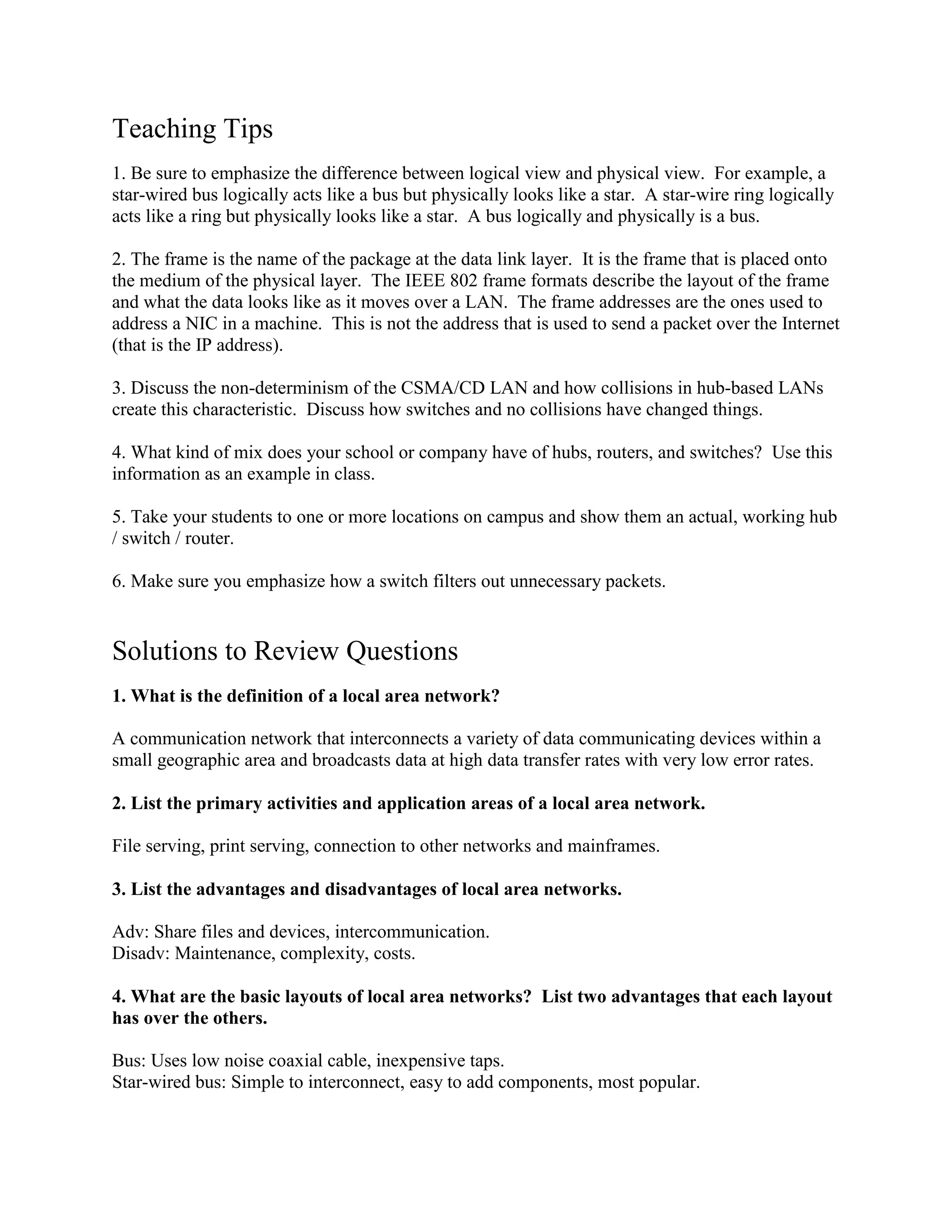 Teaching Tips
1. Be sure to emphasize the difference between logical view and physical view. For example, a
star-wired bus logically acts like a bus but physically looks like a star. A star-wire ring logically
acts like a ring but physically looks like a star. A bus logically and physically is a bus.
2. The frame is the name of the package at the data link layer. It is the frame that is placed onto
the medium of the physical layer. The IEEE 802 frame formats describe the layout of the frame
and what the data looks like as it moves over a LAN. The frame addresses are the ones used to
address a NIC in a machine. This is not the address that is used to send a packet over the Internet
(that is the IP address).
3. Discuss the non-determinism of the CSMA/CD LAN and how collisions in hub-based LANs
create this characteristic. Discuss how switches and no collisions have changed things.
4. What kind of mix does your school or company have of hubs, routers, and switches? Use this
information as an example in class.
5. Take your students to one or more locations on campus and show them an actual, working hub
/ switch / router.
6. Make sure you emphasize how a switch filters out unnecessary packets.
Solutions to Review Questions
1. What is the definition of a local area network?
A communication network that interconnects a variety of data communicating devices within a
small geographic area and broadcasts data at high data transfer rates with very low error rates.
2. List the primary activities and application areas of a local area network.
File serving, print serving, connection to other networks and mainframes.
3. List the advantages and disadvantages of local area networks.
Adv: Share files and devices, intercommunication.
Disadv: Maintenance, complexity, costs.
4. What are the basic layouts of local area networks? List two advantages that each layout
has over the others.
Bus: Uses low noise coaxial cable, inexpensive taps.
Star-wired bus: Simple to interconnect, easy to add components, most popular.
 