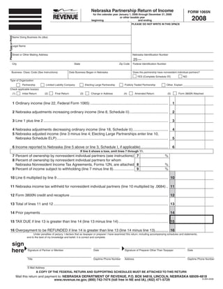 Nebraska Partnership Return of Income                                                FORM 1065N
                                                                                                     for the calendar year January 1, 2008 through December 31, 2008

                                                                                                                                                                                            2008
                                                                                                                            or other taxable year
                                                                                                    beginning                      ,       and ending                ,
                                                                                                                                      PLEASE DO NOT WRITE IN THIS SPACE
Please Type or Print




                  Name Doing Business As (dba)


                Legal Name


                  Street or Other Mailing Address                                                                                      Nebraska Identification Number

                                                                                                                                       25 —
                  City                                                           State                                      Zip Code   Federal Identification Number


              Business Class. Code (See Instructions)                        Date Business Began in Nebraska                           Does the partnership have nonresident individual partners?
                                                                                                                                           YES (Complete Schedule III)              NO
     Type of Organization
                                Partnership            Limited Liability Company               Electing Large Partnership       Publicly Traded Partnership            Other, Explain _____________________
     Check applicable box(es):
                   (1)          Initial Return        (2)     Final Return               (3)        Change in Address          (4)        Amended Return               (5)       Form 3800N Attached


                       1 Ordinary income (line 22, Federal Form 1065) .............................................................................                          1

                       2 Nebraska adjustments increasing ordinary income (line 8, Schedule II) ......................................                                        2

                       3 Line 1 plus line 2 ...........................................................................................................................      3

                       4 Nebraska adjustments decreasing ordinary income (line 18, Schedule II) ...................................                                          4
                       5 Nebraska adjusted income (line 3 minus line 4; Electing Large Partnerships enter line 10,
                                                                                                                                                                             5
                         Nebraska Schedule ELP) ..............................................................................................................

                       6 Income reported to Nebraska (line 5 above or line 3, Schedule I, if applicable) ...........................                                         6
                                                                                         If line 6 shows a loss, omit lines 7 through 11.
                       7 Percent of ownership by nonresident individual partners (see instructions) 7                                                               %
                       8 Percent of ownership by nonresident individual partners for whom
                         Nebraska Nonresident Income Tax Agreements, Forms 12N, are attached 8                                                                      %
                       9 Percent of income subject to withholding (line 7 minus line 8) .................... 9                                                      %

      10 Line 6 multiplied by line 9 .............................................................................................................. 10

      11 Nebraska income tax withheld for nonresident individual partners (line 10 multiplied by .0684) .. 11

      12 Form 3800N credit and recapture ................................................................................................. 12

      13 Total of lines 11 and 12 ................................................................................................................. 13

      14 Prior payments .............................................................................................................................. 14

      15 TAX DUE if line 13 is greater than line 14 (line 13 minus line 14) ................................................. 15

      16 Overpayment to be REFUNDED if line 14 is greater than line 13 (line 14 minus line 13)............. 16
                                          Under penalties of perjury, I declare that as taxpayer or preparer I have examined this return, including accompanying schedules and statements,
                                    and to the best of my knowledge and belief, it is correct and complete.


               sign
               here                  Signature of Partner or Member                                   Date                      Signature of Preparer Other Than Taxpayer                Date


                                     Title                                                            Daytime Phone Number      Address                                                  Daytime Phone Number


                                     E-Mail Address
                                              A COPY OF THE FEDERAL RETURN AND SUPPORTING SCHEDULES MUST BE ATTACHED TO THIS RETURN
                         Mail this return and payment to: NEBRASKA DEPARTMENT OF REVENUE, P.O. BOX 94818, LINCOLN, NEBRASKA 68509-4818
                                                   www.revenue.ne.gov, (800) 742-7474 (toll free in NE and IA), (402) 471-5729      8-284-2008
 