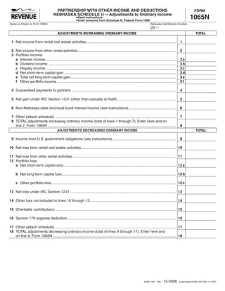 SAVE
                                                                                                                            RESET                 PRINT
                                       PARTNERSHIP WITH OTHER INCOME AND DEDUCTIONS                                                                                 FORM
                                      NEBRASKA SCHEDULE II — Adjustments to Ordinary Income
                                                                                                                                                                1065N
                                                            Read instructions
                                                            Enter amounts from Schedule K, Federal Form 1065
Name as Shown on Form 1065N                                                                                                  Nebraska Identification Number
                                                                                                                             25 —
                                          ADJUSTMENTS INCREASING ORDINARY INCOME                                                                                      TOTAL

 1 Net income from rental real estate activities .......................................................................................               1

 2 Net income from other rental activities ................................................................................................            2
 3 Portfolio income:
   a Interest income ...............................................................................................................................   3a
   b Dividend income .............................................................................................................................     3b
   c Royalty income ...............................................................................................................................    3c
   d Net short-term capital gain .............................................................................................................         3d
   e Total net long-term capital gain .......................................................................................................          3e
   f Other portfolio income ....................................................................................................................       3f

 4 Guaranteed payments to partners ......................................................................................................              4

 5 Net gain under IRC Section 1231 (other than casualty or theft) .........................................................                            5

 6 Non-Nebraska state and local bond interest income (see instructions) ..............................................                                 6

 7 Other (attach schedule) ......................................................................................................................      7
 8 TOTAL adjustments increasing ordinary income (total of lines 1 through 7). Enter here and on
                                                                                                                                                       8
   line 2, Form 1065N .............................................................................................................................
                                         ADJUSTMENTS DECREASING ORDINARY INCOME                                                                                       TOTAL

 9 Income from U.S. government obligations (see instructions) ..............................................................                           9

10 Net loss from rental real estate activities ............................................................................................ 10

11 Net loss from other rental activities ..................................................................................................... 11
12 Portfolio loss:
   a Net short-term capital loss .............................................................................................................. 12 a

     b Net long-term capital loss ............................................................................................................... 12 b

     c Other portfolio loss.......................................................................................................................... 12 c

13 Net loss under IRC Section 1231 ........................................................................................................ 13

14 Other loss not included in lines 10 through 13 .................................................................................... 14

15 Charitable contributions ...................................................................................................................... 15

16 Section 179 expense deduction .......................................................................................................... 16

17 Other (attach schedule) ...................................................................................................................... 17
18 TOTAL adjustments decreasing ordinary income (total of lines 9 through 17). Enter here and
   on line 4, Form 1065N ........................................................................................................................ 18




                                                                                                                                         12-2008
                                                                                                                       8-285-1974 Rev.                 Supersedes 8-285-1974 Rev. 11-2007
 
