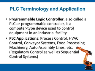PLC Terminology and Application
• Programmable Logic Controller, also called a
PLC or programmable controller, is a
computer-type device used to control
equipment in an industrial facility
• PLC Applications: Process Control, HVAC
Control, Conveyor Systems, Food Processing
Machinery, Auto Assembly Lines, etc.
(Regulatory Control as well as Sequential
Control Systems)
 
