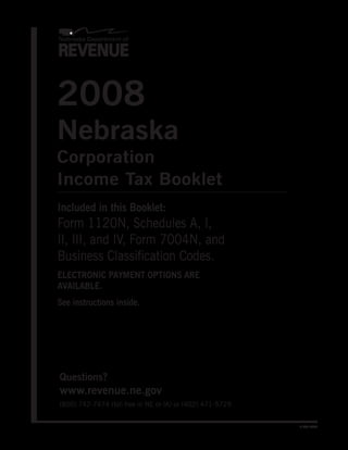 2008
Nebraska
Corporation
Income Tax Booklet
Included in this Booklet:
Form 1120N, Schedules A, I,
II, III, and IV, Form 7004N, and
Business Classification Codes.
ELECTRONIC PAYMENT OPTIONS ARE
AVAILABLE.
See instructions inside.




Questions?
www.revenue.ne.gov
(800) 742-7474 (toll free in NE or IA) or (402) 471-5729


                                                           8-303-2008
 