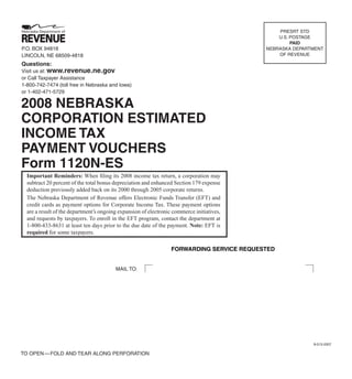 PRESRT STD
                                                                                               U.S. POSTAGE
                                                                                                    PAID
P.O. BOX 94818                                                                             NEBRASKA DEPARTMENT
                                                                                               OF REVENUE
LINCOLN, NE 68509-4818
Questions:
Visit us at: www.revenue.ne.gov
or Call Taxpayer Assistance
1-800-742-7474 (toll free in Nebraska and Iowa)
or 1-402-471-5729

2008 NEBRASKA
CORPORATION ESTIMATED
INCOME TAX
PAYMENT VOUCHERS
Form 1120N-ES
  Important Reminders: When ﬁling its 2008 income tax return, a corporation may
  subtract 20 percent of the total bonus depreciation and enhanced Section 179 expense
  deduction previously added back on its 2000 through 2005 corporate returns.
  The Nebraska Department of Revenue offers Electronic Funds Transfer (EFT) and
  credit cards as payment options for Corporate Income Tax. These payment options
  are a result of the department’s ongoing expansion of electronic commerce initiatives,
  and requests by taxpayers. To enroll in the EFT program, contact the department at
  1-800-433-8631 at least ten days prior to the due date of the payment. Note: EFT is
  required for some taxpayers.

                                                                  FORWARDING SERVICE REQUESTED


                                         MAIL TO:




                                                                                                          8-013-2007

TO OPEN — FOLD AND TEAR ALONG PERFORATION
 