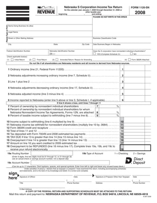 Nebraska S Corporation Income Tax Return                                             FORM 1120-SN
                                                                                                for the calendar year January 1, 2008 through December 31, 2008 or
                                                                                                                                                                                           2008
                                                                                                                          other taxable year
                                                                                          beginning                     ,         and ending                   ,
                                                                                                                                      PLEASE DO NOT WRITE IN THIS SPACE



                                                                                                                                                                                     SAVE
                                                                                                                                            RESET                 PRINT
                       Name Doing Business As (dba)
Please Type or Print




                       Legal Name


                       Street or Other Mailing Address                                                                                Business Classification Code


                       City                                                       State                                Zip Code       Date Business Began in Nebraska


       Federal Identification Number                                         Nebraska Identification Number                           Does the S corporation have nonresident individual shareholders?
                                                                             24 —                                                          YES (Complete Schedule III)                   NO
          Check applicable box(es):
          (1)                    Initial Return     (2)       Final Return      (3)        Amended Return: Reason for Amending _____________________________                   (4)   Form 3800N Attached

                                                     Do not file if all shareholders are Nebraska residents and all income is derived from Nebraska sources.


                       1 Ordinary income (line 21, Federal Form 1120S) . . . . . . . . . . . . . . . . . . . . . . . . . . . . . . . . . . . . . .                         1

                       2 Nebraska adjustments increasing ordinary income (line 7, Schedule II) . . . . . . . . . . . . . . . . . . . .                                     2

                       3 Line 1 plus line 2 . . . . . . . . . . . . . . . . . . . . . . . . . . . . . . . . . . . . . . . . . . . . . . . . . . . . . . . . . . . . . .    3

                       4 Nebraska adjustments decreasing ordinary income (line 17, Schedule II) . . . . . . . . . . . . . . . . . .                                        4

                       5 Nebraska adjusted income (line 3 minus line 4) . . . . . . . . . . . . . . . . . . . . . . . . . . . . . . . . . . . . . .                        5

                       6 Income reported to Nebraska (enter line 5 above or line 3, Schedule I, if applicable) . . . . . . . . . .                                         6
                                                                                      If line 6 shows a loss, omit lines 7 through 11
                       7 Percent of ownership by nonresident individual shareholders . . . . . . . . . .                                  7                          %
                       8 Percent of ownership by nonresident individual shareholders for whom
                                                                                                                                          8
                         Nebraska Nonresident Income Tax Agreements, Forms 12N, are attached                                                                         %
                       9 Percent of taxable income subject to withholding (line 7 minus line 8) . . . .                                   9                          %

       10                                                                                                                                                                 10
                         Income subject to withholding (line 6 multiplied by line 9) . . . . . . . . . . . . . . . . . . . . . . . . . . . . . . .
       11                                                                                                                                                                 11
                         Nebraska income tax withheld for nonresident shareholders (multiply line 10 by .0684) . . . . . . . .
       12                                                                                                                                                                 12
                         Form 3800N credit and recapture . . . . . . . . . . . . . . . . . . . . . . . . . . . . . . . . . . . . . . . . . . . . . . . . .
       13                                                                                                                                                                 13
                         Total of lines 11 and 12 . . . . . . . . . . . . . . . . . . . . . . . . . . . . . . . . . . . . . . . . . . . . . . . . . . . . . . . . .
       14                                                                                                                                                                 14
                         Tax deposited with Form 7004N and 2008 estimated tax payments . . . . . . . . . . . . . . . . . . . . . . .
       15                                                                                                                                                                 15
                         TAX DUE if line 13 is greater than line 14 (line 13 minus line 14) . . . . . . . . . . . . . . . . . . . . . . . . .
       16                                                                                                                                                                 16
                         Overpayment if line 14 is greater than line 13 (line 14 minus line 13) . . . . . . . . . . . . . . . . . . . . . .
       17                                                                                                                                                                 17
                         Amount on line 16 you want credited to 2009 estimated tax . . . . . . . . . . . . . . . . . . . . . . . . . . . . .
       18                Overpayment to be REFUNDED (line 16 minus line 17). Complete lines 19a, 19b, and 19c to
                                                                                                                                                                          18
                         receive your refund electronically. . . . . . . . . . . . . . . . . . . . . . . . . . . . . . . . . . . . . . . . . . . . . . . . . .
               19a Routing Number                                                                                      19b Type of Account                       1 = Checking            2 = Savings
                              (Enter 9 digits, first two digits must be 01 through 12, or 21 through 32;
                              use an actual check or savings account number, not a deposit slip)

               19c Account Number
                              (Can be up to 17 characters. Omit hyphens, spaces, and special symbols. Enter from left to right and leave any unused boxes blank.)
                                            Under penalties of perjury, I declare that as taxpayer or preparer I have examined this return, including accompanying schedules
                                       and statements, and to the best of my knowledge and belief, it is correct and complete.
                       sign
                       here            Signature of Officer                                                 Date                         Signature of Preparer Other than Taxpayer       Date
                                                                                                   (        )                                                                        (         )
                                       Title                                                        Phone Number                         Address                                         Phone Number


                                       E-Mail Address
                                                  A COPY OF THE FEDERAL RETURN AND SUPPORTING SCHEDULES MUST BE ATTACHED TO THIS RETURN
                        Mail this return and payment to: NEBRASKA DEPARTMENT OF REVENUE, P.O. BOX 94818, LINCOLN, NE 68509-4818
                                                                                                                                                                                                   8-287-2008
 